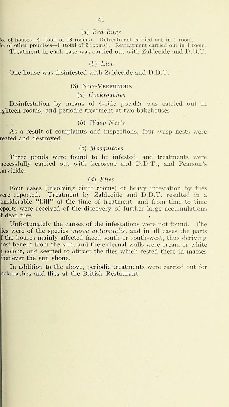 {a) Bed Bugs Fo. of houses—4 (total of 18 rooms). Retreatmeiit carried out in 1 room. Fo. of other premises—1 {total of 2 rooms). Retreatment carried out in 1 room. Treatment in each case was carried out with Zaldecide and D.D.T. (6) Lice One house was disinfested witli Zaldecide and D.D.T. (3) Non-Verminous (a) Cockroaches Disinfestation by means of 4-cide powder was carried out in ighteen rooms, and periodic treatment at two bakehouses. (b) Wasp Nests As a result of complaints and inspections, four wasp nests were reated and destroyed. (c) Mosquitoes Three ponds were fotmd to be infested, and treatments were uccessfully carried out with kerosene and D.D.T., and Pearson’s varvicide. (d) Flies Four cases (involving eight rooms) of heavy infestation by flies I'ere reported. Treatment by Zaldecide and D.D.T. resulted in a onsiderable “kill” at the time of treatment, and from time to time eports were received of the discovery of further large accumulations f dead flies. Unfortunately the causes of the infestations were not found. The ies were of the species musca autumnalis, and in all cases the parts f the houses mainly affected faced south or south-west, tlius deriving lost benefit from the sun, and the external walls were cream or white 1 colour, and seemed to attract the flies which rested there in masses henever the sun shone. In addition to the above, periodic treatments were carried out for ockroaches and flies at the British Restaurant.