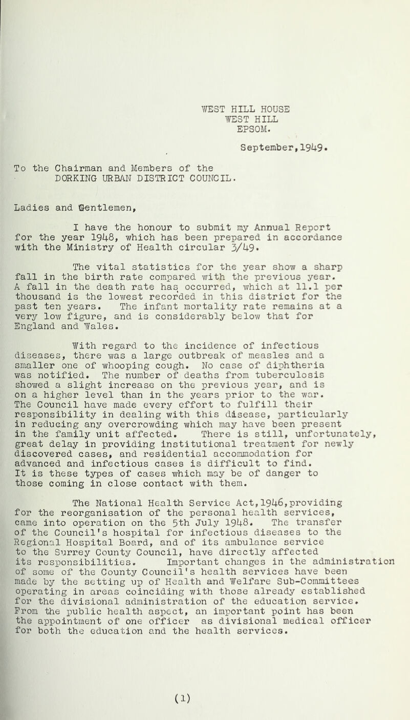 Y;E3T hill house YTEST HILL EPSOM. September,1949* To the Chairman and Members of the DORKING URBAN DISTRICT COUNCIL. Ladies and Gentlemen, I have the honour to submit my Annual Report for the year 1948, which has been prepared in accordance with the Ministry of Health circular 3/49* The vital statistics for the year show a sharp fall in the birth rate compared with the previous year. A fall in the death rate has occurred, v/hich at 11.1 per thousand is the lowest recorded in this district for the past ten years. The infant mortality rate remains at a very low figure, and is considerably below that for England and Wales. With regard to the incidence of infectious diseases, there was a large outbreak of measles and a smaller one of whooping cough. No case of diphtheria was notified. The number of deaths from tuberculosis showed a slight increase on the previous year, and is on a higher level than in the years prior to the war. The Council have made every effort to fulfill their responsibility in dealing with this disease, particularly in reducing any overcrowding which may have been present in the family unit affected. There is still, unfortunately, great delay in providing institutional treatment for newly discovered cases, and residential accommodation for advanced and infectious cases is difficult to find. It is these types of cases which may be of danger to those coming in close contact with them. The National Health Service Act,1946,providing for the reorganisation of the personal health services, came into operation on the 5th July 1948. The transfer of the Council’s hospital for infectious diseases to the Regional Hospital Board, and of its ambulance service to the Surrey County Council, have directly affected its responsibilities. Important changes in the administration of some of the County Council's health services have been made by the setting up of Health and Welfare Sub-Committees operating in areas coinciding with those already established for the divisional administration of the education service. Prom the public health aspect, an important point has been the appointment of one officer as divisional medical officer for both the education and the health services. (1)