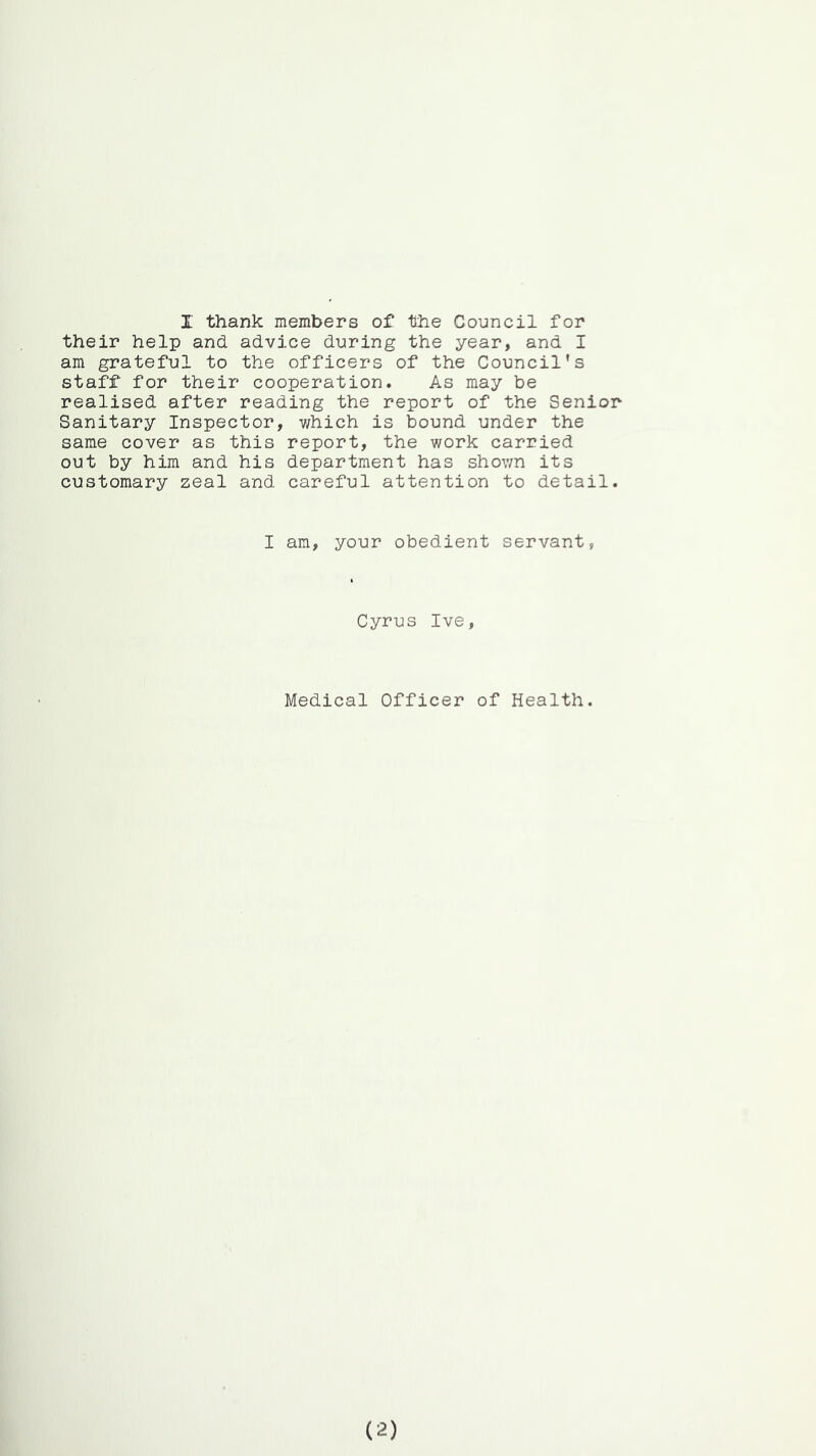 their help and advice during the year, and I am grateful to the officers of the Council's staff for their cooperation. As may be realised after reading the report of the Senior Sanitary Inspector, v/hich is bound under the same cover as this report, the work carried out by him and his department has shown its customary zeal and careful attention to detail. I am, your obedient servant, Cyrus Ive, Medical Officer of Health. (2)