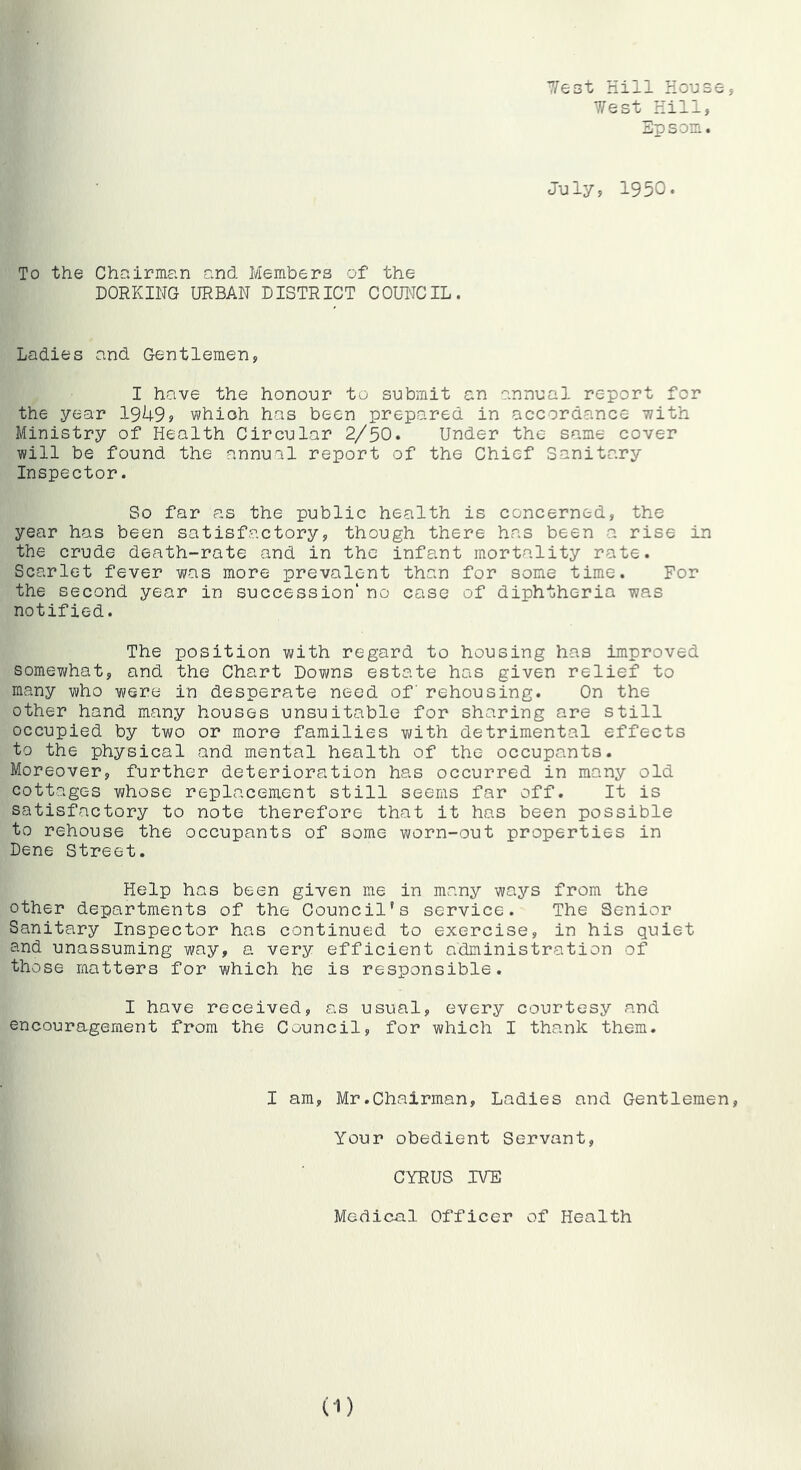 7/e3t Hill House 7/est Hill, Epsom. July, 1950. 5 To the Chairman and Members of the DORKING URBAN DISTRICT COUNCIL. Ladies and Gentlemen, I have the honour to submit an annual report for the year 1949? whioh has been prepared in accordance- with Ministry of Health Circular 2/50. Under the same cover will be found the annual report of the Chief Sanitary Inspector. So far as the public health is concerned, the year has been satisfactory, though there has been a rise in the crude death-rate and in the infant mortality rate. Scarlet fever was more prevalent than for some time. For the second year in succession' no case of diphtheria was notified. The position with regard to housing has improved somewhat, and the Chart Downs estate has given relief to many who were in desperate need of rehousing. On the other hand many houses unsuitable for sharing are still occupied by two or more families Yi/ith detrimental effects to the physical and mental health of the occupants. Moreover, further deterioration has occurred in many old cottages whose replacement still seems far off. It is satisfactory to note therefore that it has been possible to rehouse the occupants of some worn-out properties in Dene Street. Help has been given me in many ways from the other departments of the Council's service. The Senior Sanitary Inspector has continued to exercise, in his quiet and unassuming way, a very efficient administration of those matters for which he is responsible. I have received, as usual, every courtesy and encouragement from the Council, for which I thank them. I am, Mr.Chairman, Ladies and Gentlemen, Your obedient Servant, CYRUS IVE Medical Officer of Health