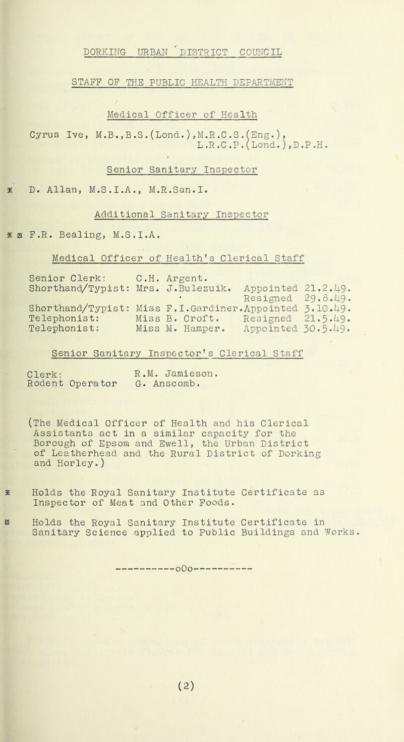 DORKING UR BAN DISTRIC T C OUl'TCIL STAFF OF THE PUBLIC HEALTH DEPAI^TMENT Medical Officer of Health Cyrus Ive, M.B.5,B.S.(Lond.) yM.R.C.S.fEng.)» L.R.C.P.(Lond.),D.P.K. Senior Sanitary Inspector * D. Allan, M.S.I.A., M.R.San.I. Additional Sanitary Inspector 3£ H F.R. Bealing, M.S.I.A. Medical Officer of Health's Clerical Staff Senior Clerk: C.H. Argent. Shorthand/Typist: Mrs. J.Bulezuik. Appointed 21.2.49* ‘ Resigned 29.8.49* Shorthand/Typist: Miss F.I.Gardiner.Appointed 3.10.49* Telephonist: Miss B. Croft. Resigned 21.5.49* Telephonist: Miss M. Hamper. Appointed 30.5*49* Senior Sanitary Inspector's Clerical Staff Clerk: R.M. Jamieson. Rodent Operator G* Anscomb. (The Medical Officer of Health and his Clerical Assistants act in a similar capacity for the Borough of Epsom and Ewell, the Urban District of Leatherhead and the Rural District of Dorking and Horley.) X Holds the Royal Sanitary Institute Certificate as Inspector of Meat and Other Foods. 0 Holds the Royal Sanitary Institute Certificate in Sanitary Science applied to Public Buildings and Works. oOo