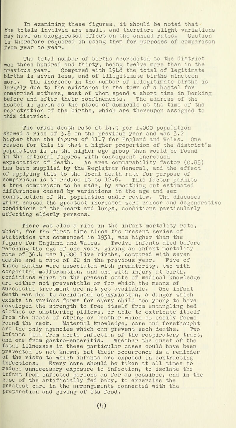 the totals involved are small, and therefore slight variations may have an exaggerated effect on the annual rates. Caution is therefore required in using them for purposes of comparison from year to year. The total number of births accredited to the district was three hundred and thirty, being twelve more than in the previous year. Compared with 1948 the total of legitimate births is seven less, and of illegitimate births nineteen more. The increase in the number of illegitimate births is largely due to the existence, in the town of a hostel for unmarried mothers, most of whom spend a short time in Dorking before and after their confinements. The address of the hostel is given as the place of domicile at the time of the registration of the births, which are thereupon assigned to this district. The crude death rate at 14.9 per 1,000 population showed a rise of 3*8 on the previous year and was 3.2 higher than the figure of 11.7 for England and Wales. One reason for this is that a higher proportion of the district’s population is in the higher age group than would be found in the national figure, with consequent increased expectation of death. An area comparability factor (0.85) has been supplied by the Registrar General, and the effect of applying this to the local death rate for purpose of comparison is to reduce it to 12.6. This factor permits a true comparison to be made, by smoothing out estimated differences caused by variations in the age and sex constitution of the population under reviev/. The diseases which caused the greatest increases were cancer and degenerative conditions of the heart and lungs, conditions particularly affecting elderly persons. There was also a rise in the infant mortality rate, v/hich, for the first time since the present series of statistics was commenced in 1931? was higher than the fignre for England and Wales. Twelve infants died before reaching the age of one year, giving an infant mortality rate of 36.4 per 1,000 live births, compared with seven deaths and a rate of 22 in the previous year. Five of these deaths were associated with prematurity, two with congenital malformation, and one with injury at birth, conditions which in the present state of medical knowledge are either not preventable or for which the means of successful treatment are not yet available. One infant death was due to accidental asphyxiation, a danger which exists in various forms for every child too young to have developed the strength to free itself from entangling bed clothes or smothering pillows, or able to extricate itself from the noose of string or leather which so easily forms round the neck. Maternal knowledge, care and forethought are the only agencies which can prevent such deaths. Two infants died from acute infection of the respiratory tract, and one from gastro-enteritis. Whether the onset of the fatal illnesses in these particular cases could have been prevented is not known, but their occurrence is a reminder of the risks to which infants are exposed in contracting infections. Every care should be taken at all times to reduce unnecessary exposure to infection, to isolate the infant from infected persons as far as possible, and in the case of the artificially fed baby, to excercise the greatest care in the arrangements connected with the preparation and giving of its food.