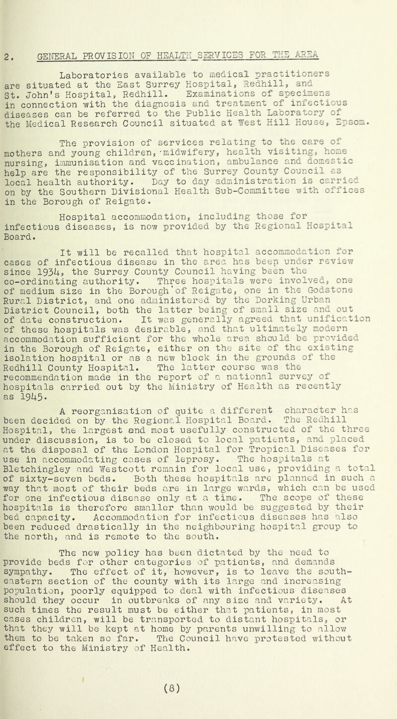 2. GENERAL PROVISION OF HEALTH SERVICES FOR TH5 AR3:A Laboratories available to medical practitioners are situated at the East Surrey Hospital, Redhill, and St. John's Hospital, Redhill. Examinations of specimens in connection -with the diagnosis and treatment of infectious diseases can be referred to the Public Health Laboratory of the Medical Research Council situated at Uest Hill House, Epsom. The provision of services relating to the care of mothers and young children,'midwifery, health visiting, hone nursing, immunisation and vaccination, ambulance and domestic help are the responsibility of the Surrey County Council as local health authority. Day to day administration is carried on by the Southern Divisional Health Sub-Committee with offices in the Borough of Reigate. Hospital accommodation, including those for infectious diseases, is now provided by the Regional Hospital Board. It will be recalled that hospital accommodation for cases of infectious disease in the area has beep under review since 1934, the Surrey County Council having been the co-ordinating authority. Three hospitals 7;ere involved, one of medium size in the Borough'of Reigate, one in the Godstone Rural District, and one administered by the Dorking Urban District Council, both the latter being of small size and out of date construction. It was generally agreed that unification of these hospitals was desirable, and that ultimately modern accommodation sufficient for the whole area should be provided in the Borough of Reigate, either on the site of the existing isolation hospital or as a new block in the grounds of the Redhill County Hospital. The latter course was the recommendation made in the report of a national survey of hospitals carried out by the Ministry of Health as recently as 1945• A reorganisation of quite a different character has been decided on by the Regional Hospital Board. The Redhill Hospital, the largest and most usefully constructed of the three under discussion, is to be closed to local patients, and placed at the disposal of the London Hospital for Tropical Diseases for use in accommodating cases of leprosy. The hospitals at Bletchingley and Westcott remain for local use, providing a total of sixty-seven beds. Both these hospitals are planned in such a way that most of their beds are in large wards, which can be used for one infectious disease only at a time. The scope of these hospitals is therefore smaller than would be suggested by their bed capacity. Accommodation for infectious diseases has also been reduced drastically in the neighbouring hospital group to the north, and is remote to the south. The new policy has been dictated by the need to provide beds for other categories of patients, and demands sympathy. The effect of it, however, is to leave the south- eastern section of the county with its large and increasing population, poorly equipped to deal with infectious diseases should they occur in outbreaks of any size and variety. At such times the result must be either that patients, in most cases children, will be transported to distant hospitals, or that they will be kept at home by parents unwilling to allow them to be taken so far. The Council have protested without effect to the Ministry of Health. (8)