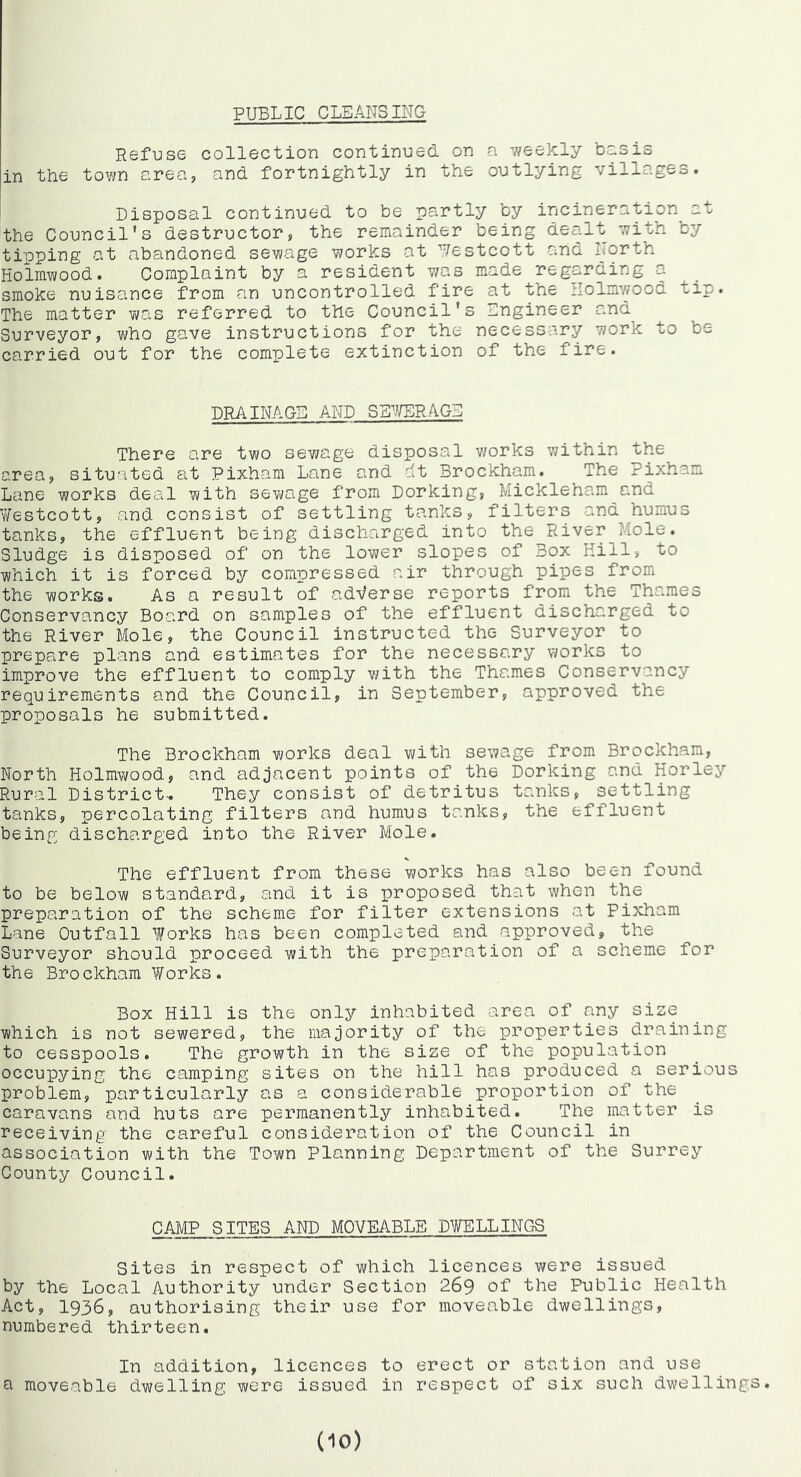 PUBLIC CLEANSING Refuse collection continued on n v/eekly basis in the town area, and fortnightly in the outlying villages. Disposal continued to be partly by incineration at the Council's destructor, the remainder being dealt with by tioping at abandoned sevmge works at Uestcott and ITorth Holmwood. Complaint by a resident was made regarding a smoke nuisance from an uncontrolled fire at the Uolmv/ood tip. The matter was referred to the Council’s Bngineer and Surveyor, who gave instructions for the necessary work to be carried out for the complete extinction of the fire. DR/iINAGE AND SB^^rSRAGB There are two sewage disposal works within the area, situated at Pixham Lane and dt Brockham. The Pixham Lane works deal with sewage from Dorking, Mickleham and V/estcott, and consist of settling tanks, filters and humus tanks, the effluent being discharged into the River Mole. Sludge is disposed of on the lower slopes of Box Hill, to which it is forced by compressed air through pipes from the works. As a result of adverse reports from the Thames Conservancy Board on samples of the effluent discharged to the River Mole, the Council instructed the Surveyor to prepare plans and estimates for the necessary works to improve the effluent to comply with the Thames Conservancy requirements and the Council, in September, approved the proposals he submitted. The Brockham works deal with sewage from Brockham, North Holmwood, and adjacent points of the Dorking and Horley Rural District-. They consist of detritus tanks, settling tanks, percolating filters and humus tanks, the effluent being discharged into the River Mole. The effluent from these works has also been found to be below standard, and it is proposed that when the preparation of the scheme for filter extensions at Pixham Lane Outfall Works has been completed and approved, the Surveyor should proceed with the preparation of a scheme for the Brockham Works. Box Hill is the only inhabited area of any size which is not sewered, the majority of the p)roperties draining to cesspools. The growth in the size of the population occupying the camping sites on the hill has produced a serious problem, particularly as a considerable proportion of the caravans and huts are permanently inhabited. The matter is receiving the careful consideration of the Council in association with the Town Planning Department of the Surrey County Council. CAMP SITES AND MOVEABLE DWELLINCtS Sites in respect of which licences were issued by the Local Authority under Section 269 of the Public Health Act, 1936, authorising their use for moveable dwellings, numbered thirteen. In addition, licences to erect or station and use a moveable dwelling were issued in respect of six such dwellings.
