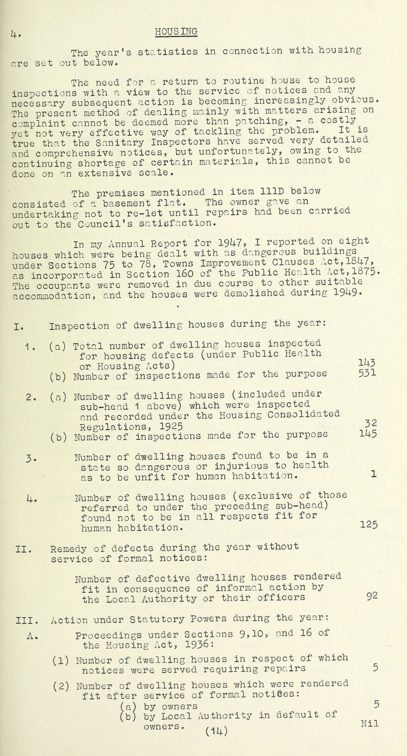 4. HOUSING The year's statistics in connection with housing are set out below. The need for a return to routine house to house inspections with a view to the service of notices and any necessary subsequent action is becoming increasingly obvious. The present method of dealing mainly with matters arising on complaint cannot be deemed more than patchings •- a costly yet not very effective way of tackling the problem. It is true that the Sanitary Inspectors have served very detailed and comprehensive notices9 but unfortunately9 owing to the continuing shortage of certain materials, this cannot be done on an extensive scale. The premises mentioned in item lllD below consisted of a basement flat. The owner gave an underta.king not to re-let until repairs had been carried out to the Council’s satisfaction. In my Annual Report for 1947? 1 reported on eight houses which were being dealt with as dangerous buildings under Sections 75 to 78? Towns Improvement_Clauses Act,1547? as incorporated in Section I60 of the Public Health Act,1575* The occupants were removed in due course to other^suitable accommodation, and the houses were demolished during 1949* I. Inspection of dwelling houses during the year: 1. (a) Total number of dwelling houses inspected for housing defects (under Public Health or Housing Acts) (b) Number of inspections made for the purpose 2. (a) Number of dwelling houses (included under sub-head 1 above) which were inspected and recorded under the Housing Consolidated Regulations, 1925 (b) Number of inspections made for the purpose 3. Number of dwelling houses found to be in a state so dangerous or injurious to health as to be unfit for human habitation. 143 531 32 145 1 4. Number of dwelling houses (exclusive of those referred to under the preceding sub—head) found not to be in all respects fit for human habitation. II. Remedy of defects during the year without service of formal notices: Number of defective dwelling houses rendered fit in consequence of informal action by the Local Authority or their officers 92 III. Action under Statutory Powers during the year: A. Proceedings under Sections 9?10? 1^ the Housing Act, 1936: (1) Number of dwelling houses in respect of which notices v/ere served requiring repairs 5 (2) Number of dwelling houses which V7ere rendered fit after service of formal notices: (a) by owners 5 (b) by Local Authority in default of owners.