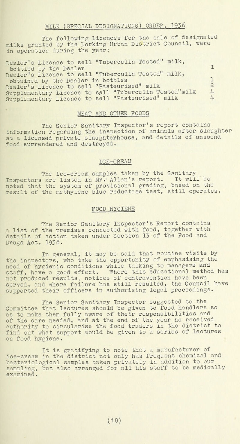 MILK (SPECIAL DESIGNATIONS) ORDER, 1936 The following licences for the sale of designated milks granted by the Dorking Urban District Council, were in operation during the year: Dealer’s Licence to sell Tuberculin Tested milk, bottled by the Dealer 1 Dealer's Licence to sell Tuberculin Tested milk, obtained by the Dealer in bottles 1 Dealer's Licence to sell Pasteurised milk _ 2 Supplementary Licence to sell Tuberculin Testedmilk 4 SuiDplementary Licence to sell Pasteurised milk 4 IVISAT AND OTHER FOODS The Senior Sanitary Inspector's report contains information regarding the ins]pection of animals after slaughter at a licensed private slaughterhouse, and details of unsound food surrendered and destroyed. ICE-CRSAM The ice-cream samples taken by the Sanitary Inspectors are listed in Mr.‘ Allan's report. It v/ill be noted that the system of provisional grading, based on the result of the methylene blue reductase test, still operates. FOOD HYGIENE The Senior Sanitary Inspector's Report contains a list of the premises connected with food, together with details of action taken under Section 13 of the Food and Drugs Act, 1938. In general, it may be said that routine visits by the inspectors, who take the opportunity of emphasising the need of hygienic conditions while talking to managers and staff, have a good effect. Where this educational method has not produced results, notices of contravention have been served, and where failure has still resulted, the Council have supported their officers in authorising legal proceedings. The Senior Sanitary Inspector suggested to the Committee that lectures should be given to food handlers so as to make them fully aware of their responsibilities and of the care needed, and at the end of the year he received authority to circularise the food traders in the district to find out 7/hat support would be given to a series of lectures on food hygiene. It is gratifying to note that a manufacturer of ice-cream in the district not only has frequent chemical and bacteriological samples taken privately in addition to our sampling, but also arranged for all his staff to be medically examined. (18)