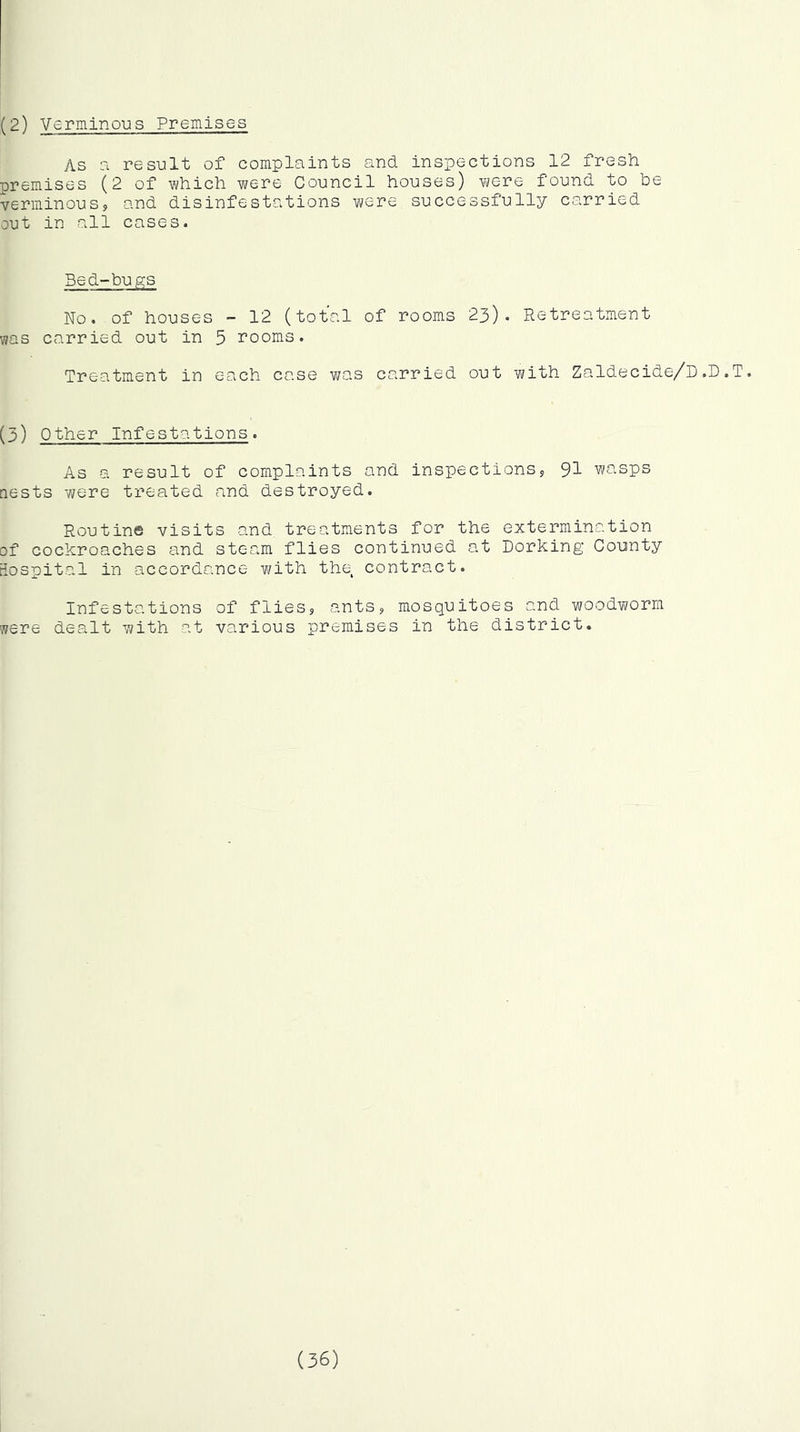 (2) Verminous PremiSGS As a result of complaints and. inspections 12 fresh premises (2 of which were Council houses) iwTe found, to be verminous, and disinfestations were successfully carried out in all cases. Bed-bu.gs No. of houses - 12 (total of rooms was carried out in 5 rooms. Treatment in each case was carried 23). Retreatment out with Zaldecide/D .D.T. (5) Other Infestations. As a result of complaints and inspections, 9I wasps aests were treated and destroyed. Routine visits and_ treatments for the extermination of cockroaches and steam flies continued at Dorking County tiospital in accordance with the contract. Infestations of flies, ants, mosquitoes and woodv?orm were dealt with at various premises in the district. (36)