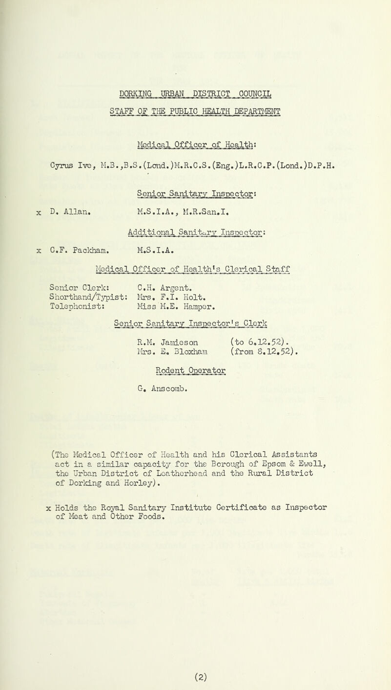 DORKING URBAN DISmiGT _ OOUICIL STAIT OF THE PUBLIC .miTH .DEPARMNT Cyrus IvB, M,3. ,B,S, (Lend. )M,R,C.S. (Eng.)L,R,C.P. (Lond.)D.P.H. Senior Sanitary Inspector; X D. Allan. M.S.I.A.^ M.R.San.I. Additional Sajaitary Inspectors X C.F. Packham. M.S.I.A, Medical Officer _of Health *_s_G_lerical ^ Senior Clerk: C.H. Argent. Shorthand/Typist: Mrs. F.I. Holt. Telephonist: Miss M.E, Hamper. Senior Sanitary Inspector's Clerk R.M. Jamieson (to 6,12.52). Mrs. E, Bloxham (from 8.12,52). G, Anscomb, (The Medical Officer of Health and his Clerical Assistants act in a similar capacity for the Borough of Epsom & Ewell, the Urban District of Loatherhead and the Rural District of Dorking and Horley). X Holds the Royal Sanitary Institute Certificate as Inspector of Meat and Other Foods.
