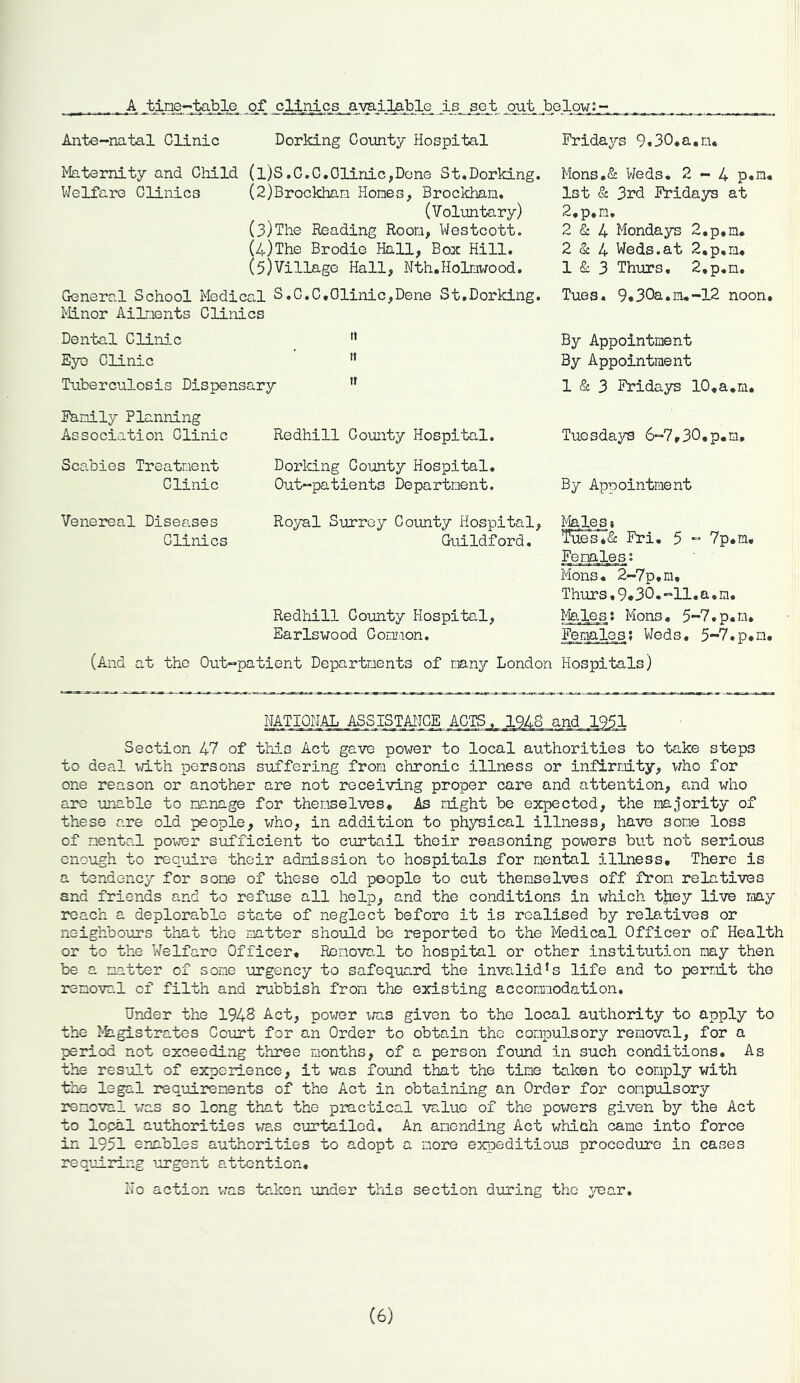 A .tine-lyible, of cllliic^ available is, set, .ojat belowj_~ Ante-natal Clinic Dorking County Hospital Maternity and Child (l)S.C.C,Clinic,Done St*Dorking. Welfare Clinics (2)Brockhan Hones, Brockhan, (Voluntary) (3) The Reading Room, Westcott. (4) The Brodie Hall, Box Hill. (5) Village Hall, Nth.Holnwood. General School Medical S.C.C,Clinic,Dene St,Dorking. Minor Ailments Clinics Dental Clinic Eye Clinic Tuberculosis Dispensary ” Fridays 9,30*a.n« Mons,& Weds* 2-4 p*n* 1st & 3rd Fridays at 2,p*n, 2 & 4 Mondays 2.p,n. 2 (Sc 4 Weds.at 2,p,n* 1 & 3 Thurs, 2,p.n. Tues, 9.30a.n*-12 noon. By Appointment By Appointment 1 & 3 Fridays 10.a*m. Family Planning Association Clinic Redhill County Hospital. Scabies Treatment Clinic Dorking County Hospital. Out-patients Department. Tuesdays 6-7.30,p*m. By Appointment Venereal Diseases Clinics Royal Surrey County Hospital, Guildford. Redhill County Hospital, Earlswood Common. Males i Tues7<S: Fri, 5 - Vp.m, Femjles? Mons, 2-7p.m, Thurs,9«30.-ll.a,m. Ifeles: Mons, 5-7.p.m, Femalps? Weds. 5-7.p,n. (And at the Out-patient Departments ef many London Hospitals) NAT.I0H.AL ASSISTAITCE ACTS. 1948 and 1951 Section 47 of this Act gave power to local authorities to take steps to deal -vTith persons suffering from chronic illness or infirmity, who for one reason or another are not receiving proper care and attention, and who are imable to manage for themselves. As might be expected, the majority of these are old people, v;ho, in addition to physical illness, have some loss of mental power sufficient to curtail their reasoning povrers but not serious enough to require their admission to hospitals for mental illness. There is a tendency for some of these old people to cut themselves off from relatives and friends and to refuse all help, and the conditions in which t|iey live may reach a deplorable state of neglect before it is realised by relatives or neighbours that the mtter should be reported to the Medical Officer of Health or to the Welfare Officer, Ronova.l to hospital or other institution may then be a matter of some urgency to safequard the invalid’s life and to permit the removal of filth and inibbish from the existing accommodation. Under the 1946 Act, power inxs given to the local authority to apply to the >kLgistrates Court for an Order to obtain the conpu3.sory removal, for a period not exceeding three months, of a person found in such conditions. As the result of experience, it was found that the time taken to comply with the legal requirements of the Act in obtaining an Order for compulsory removal was so long that the practical value of the powers given by the Act to local authorities was curtailed. An amending Act which came into force in 1951 enables authorities to adopt a more exjpeditious procedure in cases requiring -urgent attention. Ho action v;as tc.ken under this section during the ^^ar. (6)