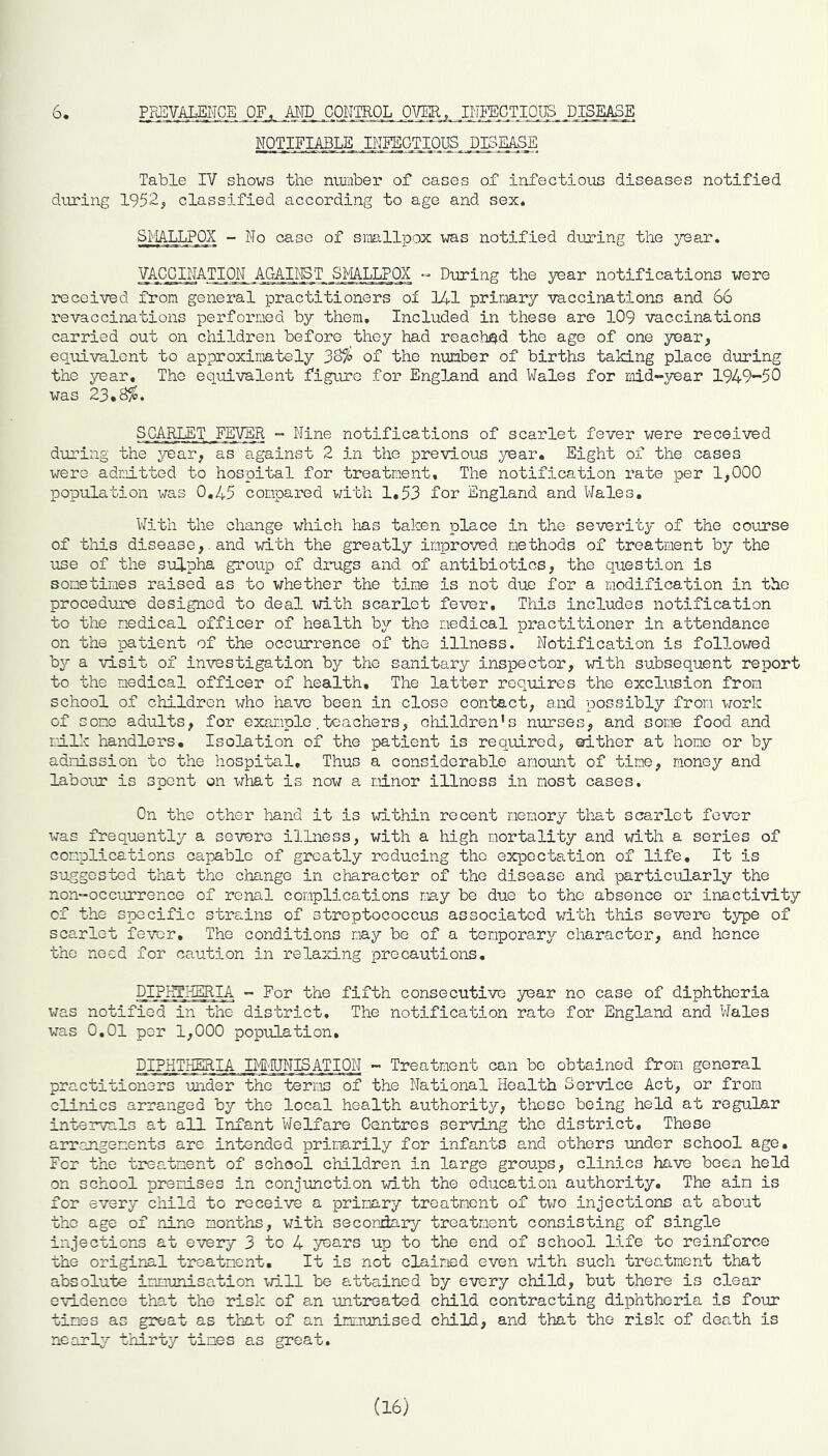 NOTIFIABLE IHEBOTIOUS. DISEASE Table IV shows the number of cases of infectious diseases notified during 195B, classified according to age and sex, SMALLPOX - No case of smallpox was notified duoring the year. VACCINATION AGAINST SMALLFQ^ Dtiring the year notifications were received from general practitioners of 141 primary vaccinations and 66 revaccinations performed by them. Included in these are 109 vaccinations carried out on children before they had reached the age of one year, equivalent to approximately 38% of the number of births taking place during the year. The equivalent figure for England and Wales for mid-j^ar 1949-50 was 23,8%. SCARLET _FEVER - Nine notifications of scarlet fever were received during the year, as against 2 in the previous year. Eight of the cases were admitted to hospital for treatment. The notification rate per 1,000 population was 0,45 compared v/ith 1,53 for England and Wales, With the change which has taken place in the severity of the course of this disease,.and with the greatly improved methods of treatment by the use of the sulpha group of drugs and of antibiotics, the question is sometimes raised as to whether the time is not due for a modification in the procedure designed to deal with scarlet fever, Tliis includes notification to the medical officer of health by the medical practitioner in attendance on the patient of the occurrence of the illness. Notification is followed by a visit of investigation by the sanitary inspector, with subsequent report to the medical officer of health. The latter roc[uires the exclusion from school of children who have been in close contact, and possibly from work of some adults, for example.teachers, children’s nurses, and some food and millc handlers. Isolation of the patient is req_uired, either at home or by admission to the hospital. Thus a considerable amount of tine, money and labour is spent on \iiat is now a minor illness in most cases. On the other hand it is within recent memory that scarlet fever was frequently a severe illness, with a high mortality and with a series of complications capable of greatly reducing the expectation of life. It is suggested that the change in character of the disease and particularly the non-occurrence of renal complications may be due to the absence or inactivity of the specific strains of streptococcus associated with this severe type of scarlet fever. The conditions nay be of a temporary character, and hence the need for caution in relaxing precautions, DIRKTILERIA - For the fifth consecutive year no case of diphtheria was notified in the district. The notification rate for England and Wales was 0,01 per 1,000 population, DIPHTHERIA .^g’SJNIS ATI ON - Treatment can be obtained from general practitioners under the terms of the National Health Service Act, or from clinics arranged by the local health authority, those being held at regular intervals at all Infant Welfare Centres serving the district. These arrangements are intended primarily for infants and others under school age. For the treatment of school children in large groups, clinics have been held on school premises in conjunction with the education authority. The aim is for every child to receive a primary treatment of two injections at about the age of nine months, with secondary treatment consisting of single injections at every 3 to 4 years up to the end of school life to reinforce the original treatment. It is not claimed even with such treatment that absolute immunisation \ri.ll be attained by every child, but there is clear evidence that the risk of an untreated child contracting diphtheria is four tines as great as that of an immunised child, and that the risk of death is nearly thirty times as great. (16)