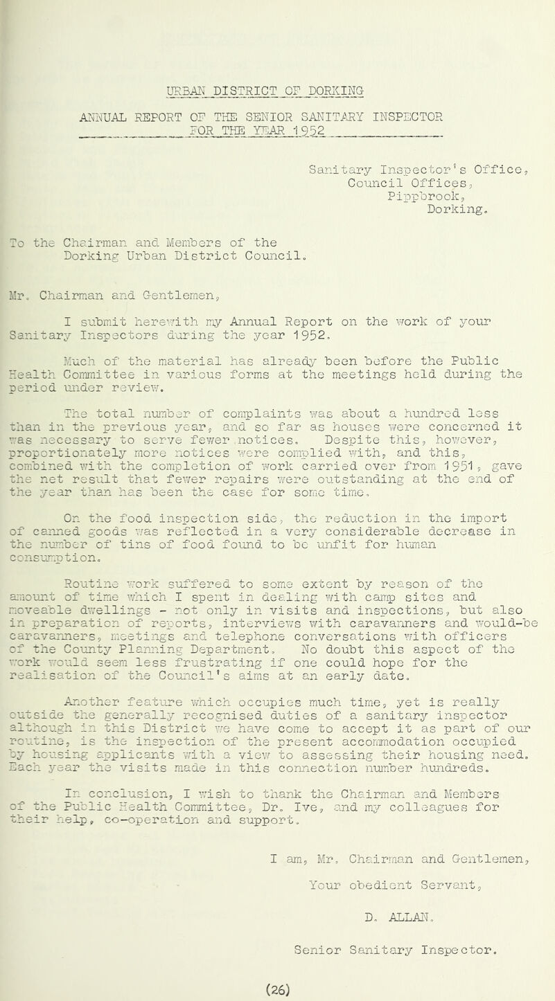URBM DISTRICT OF DORKING AI^NUAL REPORT OF THE SENIOR SANITMY INSPECTOR FOR THE YEAR 1952 Sanitary Inspector’s Orfice? Council Offices, Pippbrook, Dorkingo To the Chairman and. Members of the Dorking Urban District Councils Mr, Chairnian and Gentlemen, I submit hereunth my Annual Report on the work of j^our Sanitary Inspectors during the year 1952, Much of the material has alreadj^ been before the Public Health Committee in various forms at the meetings held d^uring the period under review. The total number of complaints was about a hundned less than in the previous year, and so far as houses were concerned it v'as necessary to serve fewer notices. Despite this, however, proportionately more notices were complied with, and. this, combined with the completion of work carried over from 19519 gave the net result that fewer repairs were outstanding at the end of the year than has been the case for some timn. On the food inspection side, the reduction in the import of canned goods v/as reflected in a very considerable d.ecrease in the number of tins of food found to be unfit for human consumption. Routine work suffered to some extent by reason of the a:nount of time which I spent in dealing with camp sites and. moveable dwellings - not only in visits and inspections, but also in preparation of reports, interviews with caravanners and would-be caravanners, meetings andu telephone conversations with officers of the County Planning Department, No doubt this aspect of the work would seem less frustrating if one could hope for the realisation of the Council’s aims at an early date. Another featune which occupies much time, yet is really outside the generally recognised duties of a sanitary inspector although in this District v/e have come to accept it as part of our routine, is the inspection of the present acconmodation occupied by housing applicants with a view to assessing their housing need. Each year the visits made in this connection number hundreds. In conclusion, I wish to thank the Chairman and Members of the Public Health Committee, Dr, Ive, and my colleagues for their help, co-operation and support. I am, Mr, Chairman and Gentlemen, Your obedient Servant, D, ALLAN, Senior Sanitary Inspector, (26)