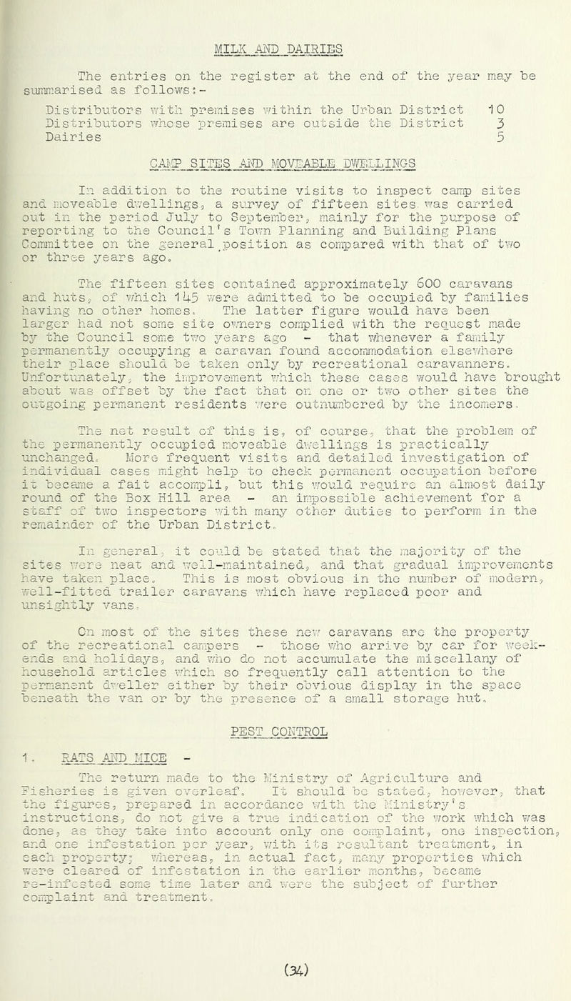 MILK AKD DAIRIES The entries on the register at the end of the year may he summarised as followsi- Distrihutors with premises within the Urban District 10 Distributors AYhose premises are outside the District 3 Dairies 3 CAI'.g SITES Am MOVEABLE DMOJilLINGS In addition to the routine visits to inspect camp sites and moveable dwellings, a survey of fifteen sites was carried out in the period July to September, mainly for the purpose of reporting to the Council's Town Planning and Building Plans Committee on the general ^position as compared v/ith that of two or three years agOo The fifteen sites contained approximately 600 caravans and huts, of which 11-1-5 v/ere admitted to be occupied, by families having no other homes. The latter figure v/ould have been larger had not some site owners complied, with the request m.ade by the Council some two years ago - that whenever a faraily permanently occupying a caravan found accomm.odation elsev/here their place should be taken only by recreational caravanners. Unfortiuiately5 the improvement which these cases would have brought about was offset by the fact that on one or two other sites the outgoing permanent residents were outnumbered by the incomers. The net result of this is, of course, that the problem of the permanently occupied moveable dwellings is practically unchanged. More frequent visits and. detailed, investigation of individual cases might help to check permanent occupation before i'c became a fait accompli, but this would require an almost d.aily round of the Box Hill area - an impossible achievement for a staff of two inspectors with many other duties to perform in the remainder of the Urban District. In general, it could be stated that the majority of the sites Y/ere neat and w^e 11-maintained., and that gradual improvemonts have taken place. This is most obvious in the nunber of modern, well-fitted trailer caravans which have replaced poor and unsightly vans, Cn rriost of the sites these new caravans are the property of the recreational campers - those who arrive by car for week- ends and holidays, and. who d.o not accumulate the miscellany of household- arricles which so frequently call attention to the permanent dmller either by their obvious display in the space beneath the van or by the presence of a small storage hut. PEST CONTROL 1 . RATS AiTD MICE - The return miade to the Ministry of Agriculture and Eisheries is given overleaf. It should bo stated., however, that the figures, prepared in accord.ance with the Ministry’s instructions, do not give a true indication of the work which Y/as done, as uhey take into account only one complaint, one inspection, and one irn'e-station per year, v/ith its resultant treatment, in each property; v/hereas, in actual fact, many properties which were cleared of infestation in the earlier months, became re-infested some time later a:ad were the subject of further c oir.p 1 aint and t re atnent,