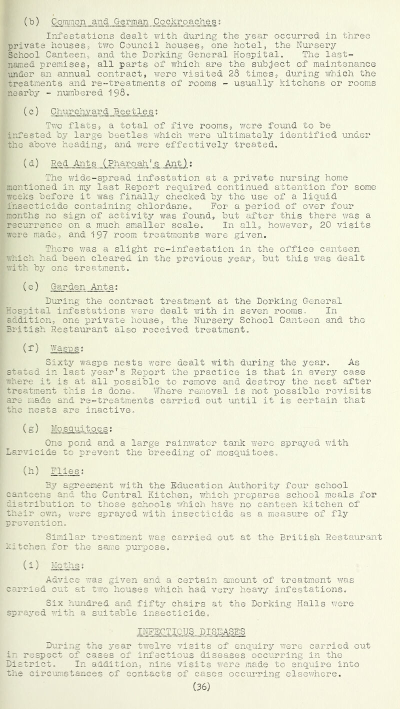 (t*) Common and German Cockroaches: Infestations dealt with during the year occurred in three private houses, two Council houses, one hotel, the Nursery School Canteen, and the Dorking General Hospital, The last- named premises, all parts of which are the subject of maintenance under an annual contract, were visited 28 times, during which the treatments and re-treatments of rooms - usually kitchens or rooms nearby - numbered I980 () Churchyard Beetles; Tv/o flats, a total of five rooms, were found to be infested by large beetles which were ultimately identified under the above heading, and were effectively treated, ( ^) Red Ants (Pharoah^s Ant): The wide-spread infestation at a private nursing home mentioned in my last Report reciuired continued attention for some weeks before it finally checked by the use of a liquid insecticide containing chlordane. For a period of over four months no sign of activity was found, but after this there was a recurrence on a much smaller scale. In all, hov/ever, 20 visits were made, and 197 room treatm.ents v/ere given. There Yias a slight re-infestation in the office canteen which had been cleared in the previous year, but this was dealt with by one treatment, (e) Garden Antsi During the contract treatment at the Dorking General Hospital infestations were dealt with in seven rooms. In addition, one private house, the Nursery School Canteen and the British Restaurant also received treatment, (f) Wasps; Sixty wasps nests were dealt with during the year. As stated in last year’s Report the practice is that in every case where it is at all possible to remove and destroy the nest after treatment this is done. Where removal is not possible revisits are made and re-treatments carried out until it is certain that the nests are inactive, (g) Mosquitoes; One pond and a large rainv/ater tank were sprayed with Larvicide to prevent the breeding of mosquitoes, (h) Flies; By agreement with the Education Authority four school canteens and the Central Kitchen, which prepares school meals for distribution to those schools which have no canteen kitchen of their ovrn, were sprayed ?yith insecticide as a measure of fly prevention. Similar treatment was carried out at the British Restaurant kitchen for the saine purpose, (i) Moths; Advice w^as given and a certain amount of treatment was carried cut at t'vo houses which had very heavy infestations. Six hundred and fifty chairs at the Dorking Halls were sprayed with a suitable insecticide, INFECTIOUS DISEASES Duming the year twelve visits of enquiry were carried out in respect of cases of ircfectious diseases occurring in the District, In addition, nine visits were made to enquire into the circijmstances of contacts of cases occurring elsewhere,