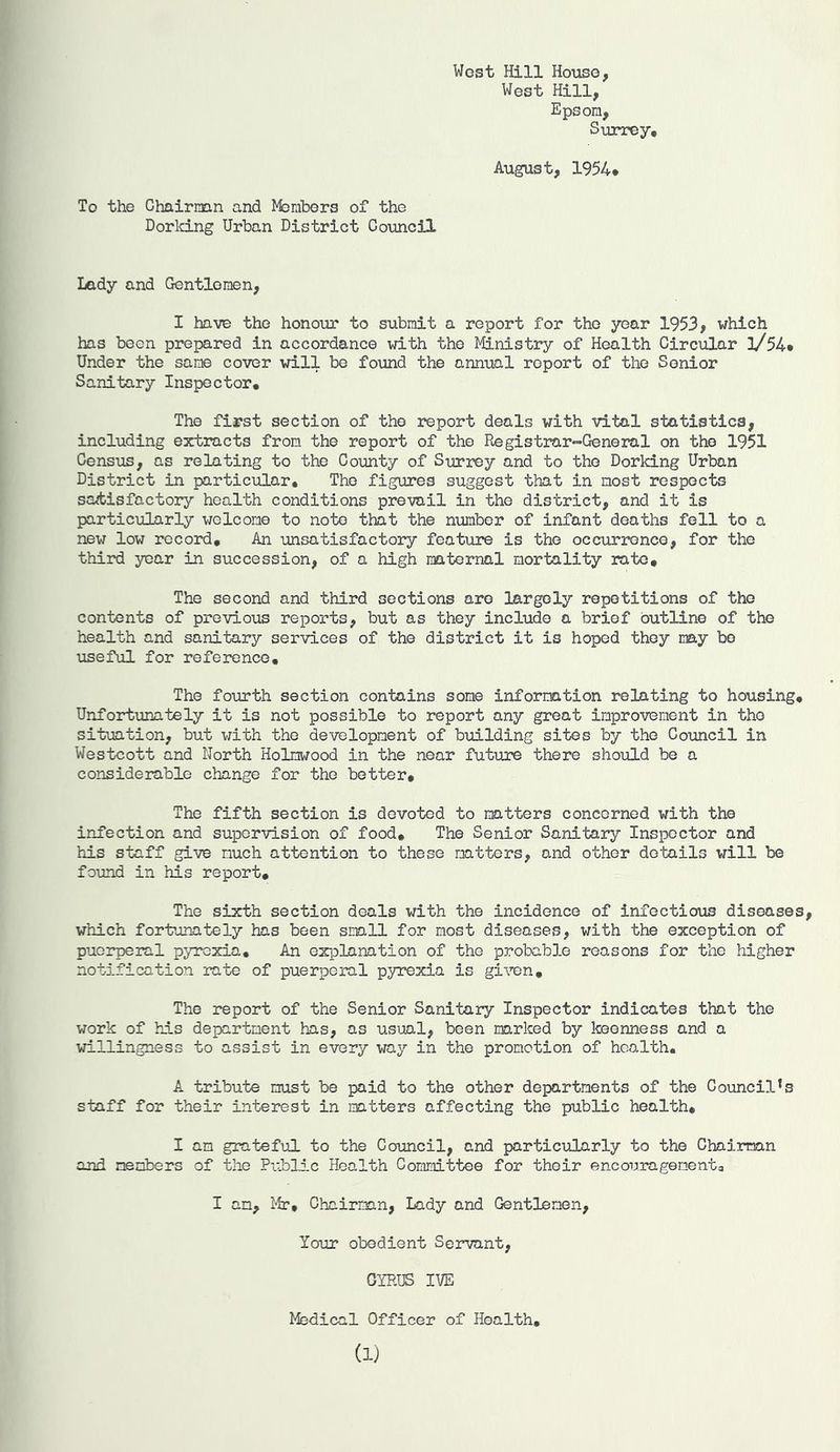West Hill House, West Hill, Epson, Surrey, August, 1954* To the Chairnan and Members of the Dorking Urban District Council Lady and Gentlemen, I have the honour to submit a report for the year 1953, which has been prepared in accordance with the Ministry of Health Circular l/54* Under the same cover will be found the annual report of the Senior Sanitary Inspector, The first section of the report deals with vital statistics, including extracts from the report of the Registrar-General on the 1951 Census, as relating to the County of Surrey and to the Dorking Urban District in particular. The figures suggest that in most respects satisfactory health conditions prevail in the district, and it is particularly welcome to note that the number of infant deaths fell to a new low record. An unsatisfactory feature is the occurrence, for the third year in succession, of a high maternal mortality rate. The second and third sections are largely repetitions of the contents of previous reports, but as they include a brief outline of the health and sanitary services of the district it is hoped they may bo useful for reference. The fourth section contains some information relating to housing. Unfortunately it is not possible to report any great improvement in the situation, but with the development of building sites by the Council in Westcott and North Holnwood in the near future there should be a considerable change for the better. The fifth section is devoted to matters concerned with the infection and supervision of food. The Senior Sanitary Inspector and his staff give much attention to these matters, and other details will be found in his report. The sixth section deals with the incidence of infectious diseases, which fortunately has been small for most diseases, with the exception of puerperal pyrexia. An explanation of the probable reasons for the higher notification rate of puerperal pyrexia is given. The report of the Senior Sanitary Inspector indicates that the work of his department has, as usual, been marked by keenness and a willingness to assist in every way in the promotion of health. A tribute must be paid to the other departments of the Councils staff for their interest in matters affecting the public health, I am grateful to the Council, and particularly to the Chairman and members of the Public Health Committee for their encouragementa I an, Mr, Chairman, Lady and Gentlemen, Your obedient Servant, CYRUS IVE Medical Officer of Hoalth, (1)