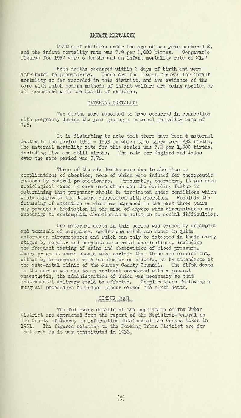 INFANT MORTALITY Deaths of children under the age of one year numbered 2, and the infant mortality rate was 7,9 per 1,000 births. Oomparable figures for 1952 were 6 deaths and an infant mortality rate of 21,2 Both deaths occurred within 2 days of birth and were attributed to prematurity. These are the lowest figures for infant mortality so far recordod in this district, and are evidence of the care with which modern methods of infant welfare are being applied by all concerned with the health of children, maternal, MORTALITY Two deaths \jero reported to have occurred in connection with pregnancy during the year giving a maternal mortality rate of 7.6. It is disturbing to note that there have been 6 maternal deaths in the period 1951 - 1953 in which time there were 832 births. The maternal mortality rate for this series was 7.2 per 1,000 births, including live and still births. The rate for England and Wales over the same period was 0,76, Throe of the six deaths were due to abortion or complications of abortion, none of which wore induced for therapeutic reasons by nodical practitioners. Presumably, therefore, it was some sociological cause in each case which was the deciding factor in determining that pregnancy should be terminated under conditions which would aggravate the dangers associated with abortion. Possibly the focussing of attention on what has happened in the past throe years may produce a hesitation in the mind of anyone whom circumstances my encourage to contemplate abortion as a solution to social difficulties. One maternal death in this scries was caused by eclampsia and toxaemia of pregnancy, conditions which can occur in quite unforeseen circumstances and which can only be detected in their early stages by regular and complete antennatal examinations, including the frequent testing of urine and observation of blood pressure. Every pregnant woman should make certain that these are carried out, either by arrangement with her doctor or midwife, or by attendance at the ante-natal clinic of the Surrey County Council* The fifth death in the series was due to an accident connected with a general anaesthetic, the administration of which was necessary so that instrumental delivery could be effected. Complications following a surgical procoedure to induce labour caused the sixth death, CENSUS 1951 The following details of the population of the Urban District are extracted from the report of the Registrar-General on the County of Surrey on information obtained at the Census taken in 1951, The figures relating to the Dorking Urban District are for that area as it was constituted in 1933, (5)