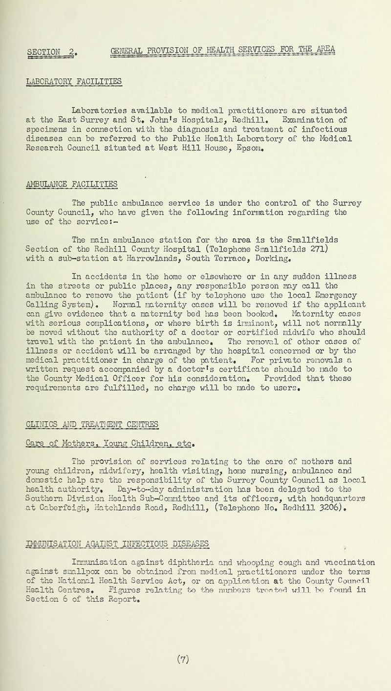 SECTION 2, GENERAL PROVISION OF I~ISALTI^^ER^C^_ LABORATORY FACILITIES Laboratories available to medical practitioners are situated at the East Surrey and St. John’s Hospitals, Redhill. Examination of specimens in connection with the diagnosis and treatment of infectious diseases can be referred to the Public Health Laboratory of the Medical Research Council situated at West Hill House, Epsom. AMBULANCE FACILITIES The public ambulance service is under the control of the Surrey County Council, who have given the following information regarding the use of tho service The main ambulance station for the area is the Smallfields Section of the Redhill County Hospital (Telephone Smallfields 27l) with a sub-station at Harrowlands, South Terrace, Dorking. In accidents in the home or elsewhere or in any sudden illness in the streets or public places, any responsible person may call the ambulance to remove the patient (if by telephone use the local Emergency Calling System). Normal maternity cases will be removed if the applicant can give evidence that a maternity bed has been booked. Maternity cases with serious complications, or where birth is imminent, will not normally be moved without the authority of a doctor or certified midwife who should travel with the patient in the ambulance, Tho removal of other cases of illness or accident will be arranged by the hospital concerned or by tho medical practitioner in charge of the patient. For private removals a written request accompanied by a doctor’s certificate should be made to the County Medical Officer for his consideration. Provided that these requirements are fulfilled, no charge will be made to users. CLINICS AND TREATMENT CENTRES Care of Mothers, Yqunv Children, etc, The provision of services relating to the care of mothers and young children, midwifery, health visiting, home nursing, ambulance and domestic help are the responsibility of the Surrey County Council as local health authority. Day-to-day administration lias been delegated to the Southern Division Health Sub-Committee and its officers, with headquarters at Caberfeigh, Hatchlands Road, Redhill, (Telephone No, Redhill 3206). IMMUNISATION AGAINST INFECTIOUS DISEASES Immunisation against diphtheria and whooping cough and vaccination against smallpox can be obtained from medical practitioners under the terns of the National Health Service Act, or on application at the County Council Health Centres. Figures rebating to the numbers treated will be found, in Section 6 of this Report. (7)