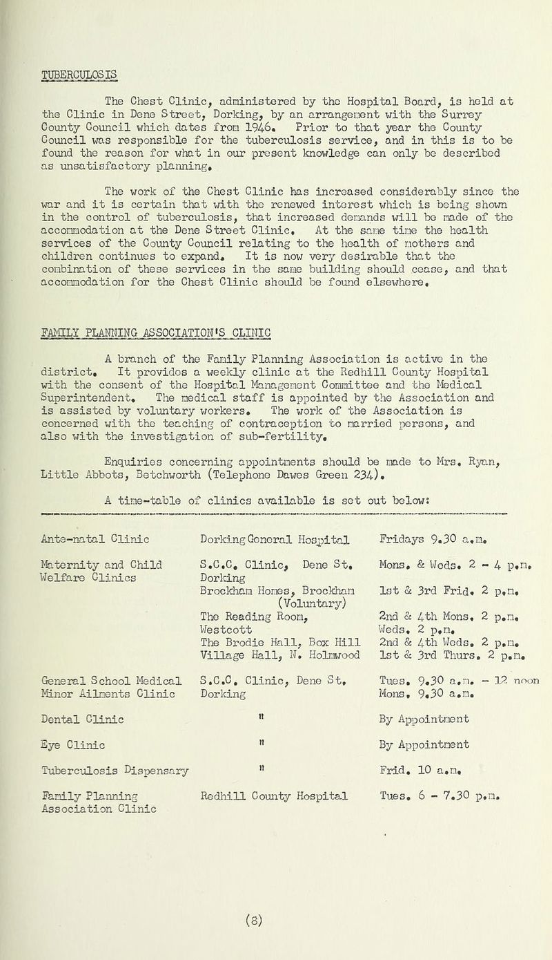 TUBERCULOSIS The Chest Clinic, administered by the Hospital Board, is held at the Clinic in Deno Street, Dorking, by an arrangement with the Surrey County Council which dates from 1946. Prior to that year the County Council was responsible for the tuberculosis service, and in this is to be found the reason for what in our present knowledge can only be described as unsatisfactory planning* The work of the Chest Clinic has increased considerably since the war and it is certain that with the renewed interest which is being shown in the control of tuberculosis, that increased demands will be made of the accommodation at the Dene Street Clinic, At the same time the health services of the County Council relating to the health of mothers and children continues to expand. It is now very desirable that the combination of these services in the same building should cease, and that accommodation for the Chest Clinic should be found elsewhere. FAMILY PLANNING ASSOCIATION»S CLINIC A branch of the Family Planning Association is active in the district. It provides a weekly clinic at the Redhill County Hospital with the consent of the Hospital Management Committee and the Medical Superintendent, The medical staff is appointed by the Association and is assisted by voluntary workers. The work of the Association is concerned with the teaching of contraception to married persons, and also with the investigation of sub-fertility. Enquiries concerning appointments should be made to Mrs, Ryan, Little Abbots, Betchworth (Telephone Dawes Green 234). A time-table of clinics available is set out below: Ante-natal Clinic Maternity and Child Welfare Glinics General School Medical Minor Ailments Clinic Dental Clinic Eye Clinic Tuberculosis Dispensary Family Planning Association Clinic Dorking Gonoral Hospital S.C.C, Clinic, Dene St, Dorking Brockham Homes, Brockham (Voluntary) The Reading Room, Westcott The Brodie Hall, Box Hill Village Hall, N, Holmwood S.G.C. Clinic, Dene St, Dorking n » n Redhill County Hospital Fridays 9«30 a,n* Mons, & Weds, 2-4 p*n* 1st St 3rd Frid, 2 p,n, 2nd & 4th Mons, 2 p,m. Weds, 2 p,m, 2nd & 4th Weds, 2 p,m, 1st & 3rd Thurs, 2 p.n, Tues, 9*30 a,m. - 12 noon Mons, 9.30 a,n. By Appointment By Appointment Frid. 10 a,n, Tues. 6 - 7,30 p.n. (3)