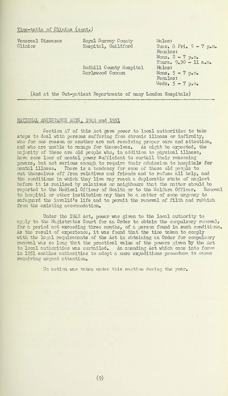 TjLne_-table.. of Clinics (cont.) Venereal Diseases Clinics Royal Surrey County Hospital, Guildford Rodliill County Hospital Earlswood Cornon Males: Tues. & Fri, 5-7 p.n, Fe males : Mons, 2-7 p,n» Thurs. 9,30 - 11 a,n. Males: Mons, 5 - 7 p.n. Females: Weds, 5-7 p.n. (And at the Out-patient Departments of many London Hospitals) NATIONAL ASSISTANCE ACTS, 194S and 1951 Section 47 of this Act gave power to local authorities to take steps to deal with persons suffering from chronic illness or infirmity, who for one reason or another are not receiving proper care and attention, and who are unable to manage for themselves. As night be expected, the majority of these are old people who, in addition to physical illness, have some loss of mental power Sufficient to curtail their reasoning powers, but not serious enough to require their admission to hospitals for mental illness. There is a tendency for some of these old people to cut themselves off from relatives and friends and to refuse all help, and the conditions in which they live may reach a deplorable state of neglect before it is realised by relatives or neighbours that the natter should be reported to the Medical Officer of Health or to the Welfare Officer, Removal to hospital or other institution nay then be a matter of sono urgency to safeguard the invalid*s life and to permit the removal of filth and rubbish fron the existing accomodation. Under the 1940 Act, power was given to the local authority to apply to the Magistrates Court for an Order to obtain the compulsory renova]., for a period not exceeding three months, of a person found in such conditions. As the result of experience, it was found that the tine taken to comply with the legal req_uirenents of the Act in obtaining an Order for compulsory removal was so long that the practical value of the powers given by the Act to local authorities was curtailed. An amending Act which cane into force in 1951 enables authorities to adopt a more expeditious procedure in cases requiring urgent attention* Ho action was taken under this section during the year. (9)