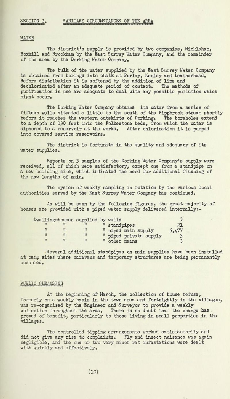 SECTION 3 SANITARY CIRCUMSTANCES OF THE AREA WATER The districts supply is provided by two companies, Mickleham, Boxhill and Brockham by the East Surrey Water Company, and the remainder of the area by the Dorking Water Company. The bulk of the water supplied by the East Surrey Water Company is obtained from borings into chalk at Purley, Kenley and Leatherhead. Before distribution it is softened by the addition of lime and dechlorinated after an adequate period of contact. The methods of purification in use are adequate to deal with any possible pollution which might occur. The Dorking Water Oompany obtains its water from a series of fifteen wells situated a little to the south of the Pippbrook stream shortly before it reaches the western outskirts of Dorking. The boreholes extend to a depth of 130 feet into the Folkestone beds, from which the water is siphoned to a reservoir at the works. After chlorination it is pumped into covered service reservoirs. The district is fortunate in the quality and adequacy of its water supplies. Reports on 3 samples of the Dorking Water Company's supply were received, all of which were satisfactory, except one from a standpipe on a new building site, which indicated the need for additional flushing of the new lengths of main. The system of weekly sampling in rotation by tho various local authorities served by the East Surrey Water Company has continued. As will be seen by the following figures, the great majority of houses are provided with a piped water supply delivered internally:- Dwelling-houses supplied by wells 3 M 11 M M standpipes 21 n 11  n piped main supply 5,477  n  M piped private supply 3 ” Tl  M other means 3 Several additional standpipes on main supplies have been installed at camp sites where caravans and temporary structures are being permanently occupied. PUBLIC CLEANSING At the beginning of March, the collection of house refuse, formerly on a weekly basis in the town area and fortnightly in the villages, was re-organised by the Engineer and Surveyor to provide a weekly collection throughout the area. There is no doubt that the change has . proved of benefit, particularly to those living in small properties in the villages. The controlled tipping arrangements worked satisfactorily and did not give any rise to complaints. Fly and insect nuisance was again negligible, and the one or two very minor rat infestations were dealt with quickly and effectively. (10)