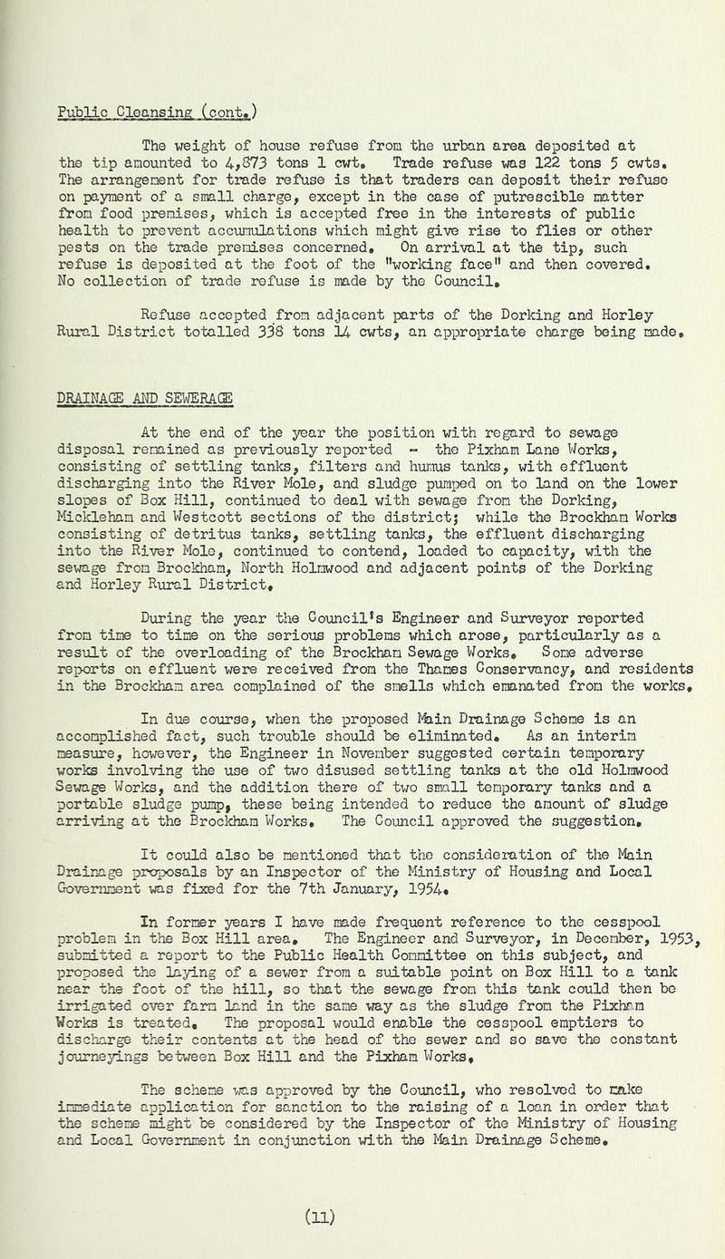Public Cleansing (cont,) The weight of house refuse from the urban area deposited at the tip amounted to 4,373 tons 1 cwt. Trade refuse was 122 tons 5 cwts. The arrangement for trade refuse is that traders can deposit their refuse on payment of a small charge, except in the case of putrescible natter from food premises, which is accepted free in the interests of public health to prevent accumulations which might give rise to flies or other pests on the trade premises concerned, On arrival at the tip, such refuse is deposited at the foot of the “working face and then covered. No collection of trade refuse is made by the Council, Refuse accepted from adjacent parts of the Dorking and Horley Rural District totalled 338 tons 14 cwts, an appropriate charge being made. DRAINAGE AND SEWERAGE At the end of the year the position with regard to sewage disposal remained as previously reported = the Pixham Lane Works, consisting of settling tanks, filters and humus tanks, with effluent discharging into the River Mole, and sludge pumped on to land on the lower slopes of Box Hill, continued to deal with sewage from the Dorking, Mickleham and Westcott sections of the district; while the Brockham Works consisting of detritus tanks, settling tanks, the effluent discharging into the River Mole, continued to contend, loaded to capacity, with the sewage from Brockham, North Holnwood and adjacent points of the Dorking and Horley Rural District, During the year the Council’s Engineer and Surveyor reported from time to time on the serious problems which arose, particularly as a result of the overloading of the Brockham Sewage Works* Some adverse reports on effluent were received from the Thames Conservancy, and residents in the Brockham area complained of the smells which emanated from the works. In due course, when the proposed Miin Drainage Scheme is an accomplished fact, such trouble should be eliminated. As an interim measure, however, the Engineer in November suggested certain temporary works involving the use of two disused settling tanks at the old Holrawood Sewage Works, and the addition there of two small temporary tanks and a portable sludge pump, these being intended to reduce the amount of sludge arriving at the Brockham Works, The Council approved the suggestion. It could also be mentioned that the consideration of the Main Drainage proposals by an Inspector of the Ministry of Housing and Local Government was fixed for the 7th January, 1954* In former years I have made frequent reference to the cesspool problem in the Box Hill area. The Engineer and Surveyor, in December, 1953, submitted a report to the Public Health Committee on this subject, and proposed the laying of a sewer from a suitable point on Box Hill to a tank near the foot of the hill, so that the sewage from this tank could then be irrigated over farm land in the same way as the sludge from the Pixhrm Works is treated. The proposal would enable the cesspool emptiers to discharge their contents at the head of the sewer and so save the constant journeyings between Box Hill and the Pixham Works, The scheme was approved by the Council, who resolved to make immediate application for sanction to the raising of a loan in order that the scheme might be considered by the Inspector of the Ministry of Housing and Local Government in conjunction with the Main Drainage Scheme, (H)