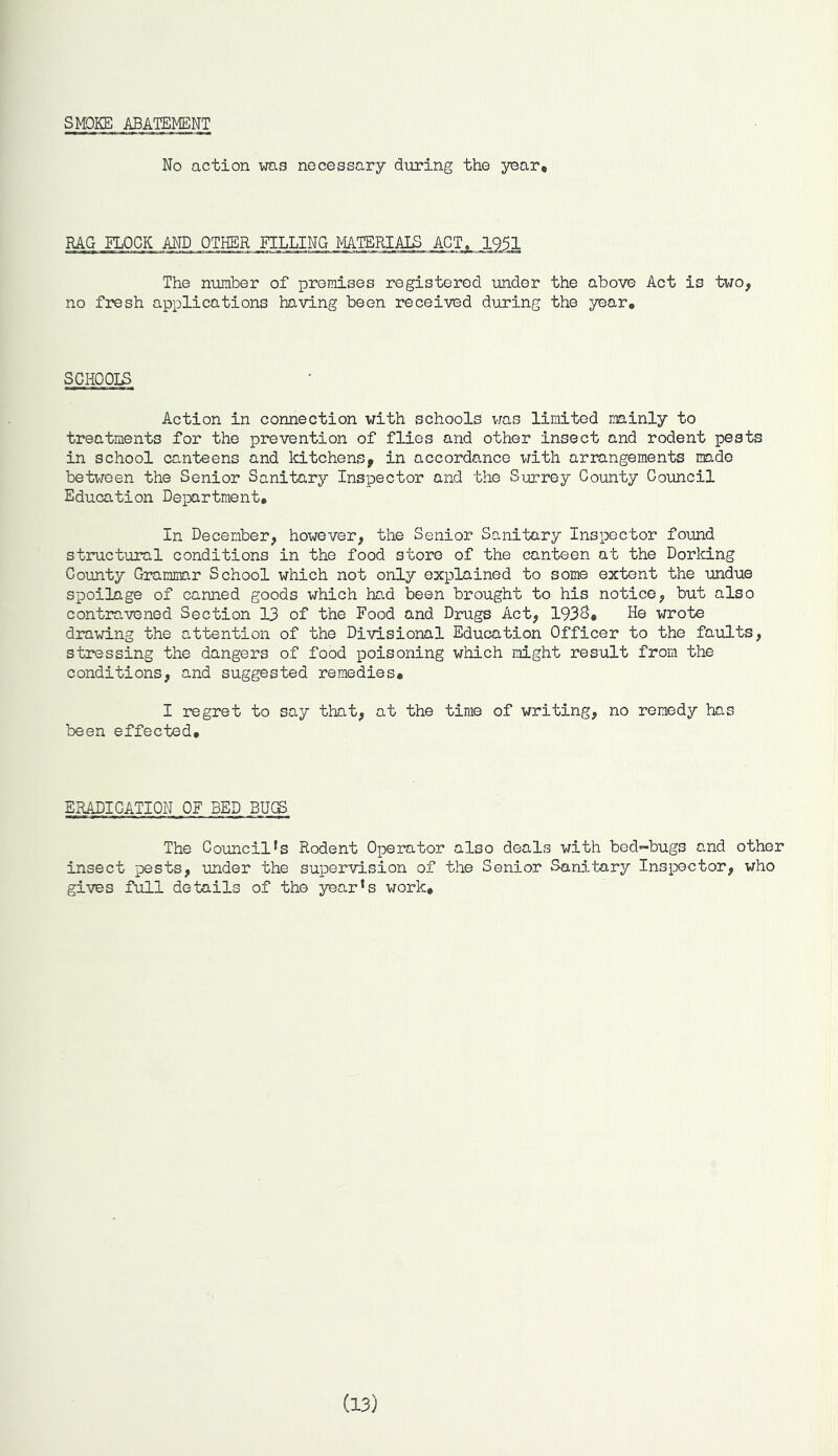 SMOKE ABATEMENT No action was necessary during the year. RAG FLOCK AND OTHER FILLING MATERIALS ACT, 195.1 The number of promises registered under the above Act is two, no fresh applications having been received during the year. SCHOOLS Action in connection with schools was limited mainly to treatments for the prevention of flies and other insect and rodent pests in school canteens and kitchens, in accordance with arrangements made between the Senior Sanitary Inspector and the Surrey County Council Education Department, In December, however, the Senior Sanitary Inspector found structural conditions in the food store of the canteen at the Dorking County Grammar School which not only explained to some extent the undue spoilage of canned goods which had been brought to his notice, but also contravened Section 13 of the Food and Drugs Act, 193S, He wrote drawing the attention of the Divisional Education Officer to the faults, stressing the dangers of food poisoning which might result from the conditions, and suggested remedies, I regret to say that, at the time of writing, no remedy has been effected. ERADICATION OF BED BUGS The Councills Rodent Operator also deals with bed-bugs and other insect pests, under the supervision of the Senior Sanitary Inspector, who gives full details of the yearls work. (13)