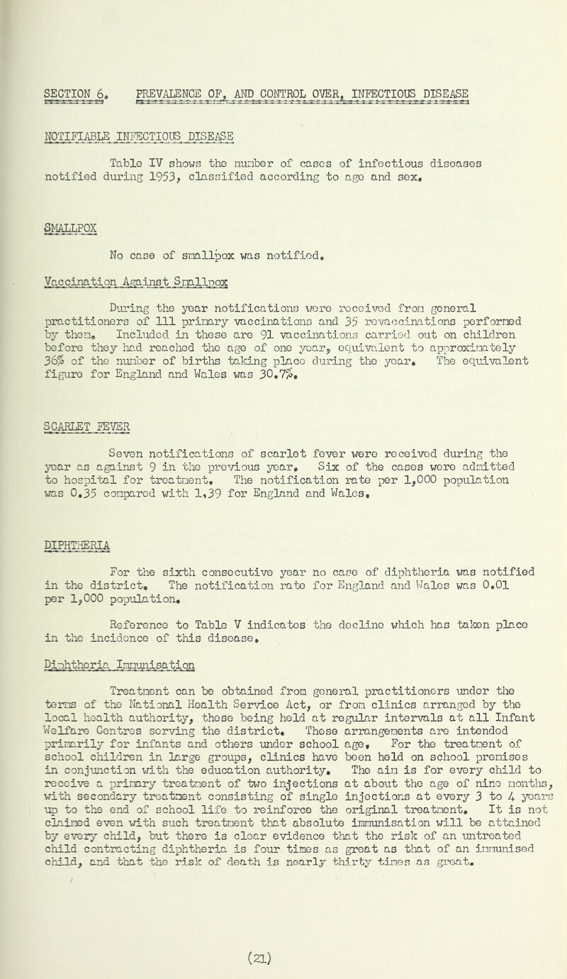 SECTION 6, PREVALENCE OF, AND CONTROL OVER, INFECTIOUS DISEASE NOTIFIABLE INFECTIOUS DISEASE Table IV shows the number of cases of infectious diseases notified during 1953, classified according to age and sex. SMALLPOX No case of smallpox was notified. Vaccination _A^iris_t Smllpox During the year notifications were received from general practitioners of 111 primary vaccinations and 35 revaccinations performed by then. Included in these are 91 vaccinations carried out on children before they had reached the age of one year? equivalent to approximately 36% of the number of births taking place during the year. The equivalent figure for England and Wales was 30,7%, SCARLET EBVER Seven notifications of scarlet fever were received during the year as against 9 in the previous year. Six of the cases were admitted to hospital for treatment. The notification rate per 1,000 population was 0,35 compared with 1,39 for England and Wales, DIPHTHERIA For the sixth consecutive year no case of diphtheria was notified in the district. The notification rate for England and Wales was 0,01 per 1,000 population. Reference to Table V indicates the decline which has taken place in the incidence of this disease. Diphtheria Immjnisatijon Treatment can be obtained from general practitioners under the terms of the National Health Service Act, or from clinics arranged by the local health authority, these being held at regular intervals at all Infant Welfare Centres serving the district. These arrangements are intended primarily for infants and others under school age. For the treatment of school children in large groups, clinics have been held on school premises in conjunction with the education authority. The aim is for every child to receive a primary treatment of two injections at about the age of nine months, with secondary treatment consisting of single injections at every 3 to 4 years up to the end of school life to reinforce the original treatment. It is not claimed even with such treatment that absolute immunisation will be attained by every child, but there is clear evidence that the risk of an untreated child contracting diphtheria is four times as great as that of an immunised child, and that the risk of death is nearly thirty times as great. (21)
