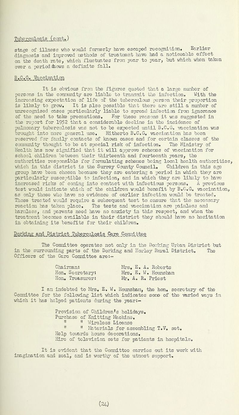 Tuberculosis. _(c_o_nt.) stage of illness who would formerly have escaped recognition. Earlier diagnosis and improved methods of treatment have had a noticeable effect on the death rate, which fluctuates from year to year, but which when taken over a period shows a definite fall. B.C.G. Vaccination It is obvious from the figures quoted that a large number of persons in the community are liable to transmit the infection. With the increasing expectation of life of the tuberculous person their proportion is likely to grow. It is also possible that there are still a number of unrecognised cases particularly liable to spread infection from ignorance of the need to take precautions. For these reasons it was suggested in the report for 1952 that a considerable decline in the incidence of pulmonary tuberculosis was not to be expected until B.C.G, vaccination was brought into more general use. Hitherto B.C.G. vaccination has boon reserved for family contacts of known casos and for certain classes of the community thought to be at special risk of infection. The Ministry of Health has now signified that it will approve schemes of vaccination for school children between their thirteenth and fourteenth years, the authorities responsible for formulating schemes being local health authorities, which in this district is the Surrey County Council. Children in this age group have been chosen because they are entering a period in which they are particularly susceptible to infection, and in which they are likely to have increased risks of coming into contact with infectious persons. A previous test would indicate which of the children would benefit by B.C.G. vaccination, as only those who have no evidence of earlier infection would be treated. Those treated would require a subsequent test to: .ensure that the necessary reaction has taken place. The tests and vaccination are painless and harmless, and parents need have no anxiety in this respect, and when the treatment becomes available in their district they should have no hesitation in obtaining its benefits for their children. Dorkink and..District Tuberculosis Care Committee The Committee operates not only in the Dorking Urban District but in the surrounding parts of the Dorking and Horley Rural District. The Officers of the Care Committee are:- Chairman: Mrs, E, A. Roberts Hon, Secretary: Mrs. E. W. Hounsham Hon. Treasurer: Mr, A, R, Priest I an indebted to Mrs. E. W, Hounsham, the hon. secretary of the Committee for the following list which indicates some of the varied ways in which it has helped patients during the year:- Provision of ChildrenTs holidays. Purchase of Knitting Machine, !l ” Wireless License 11 11 Materials for assembling T.V, set. Help towards house decorations. Hire of television sets for patients in hospital It is evident that the Committee imagination and zeal, and is worthy of the carries out its work with utmost support. (24)