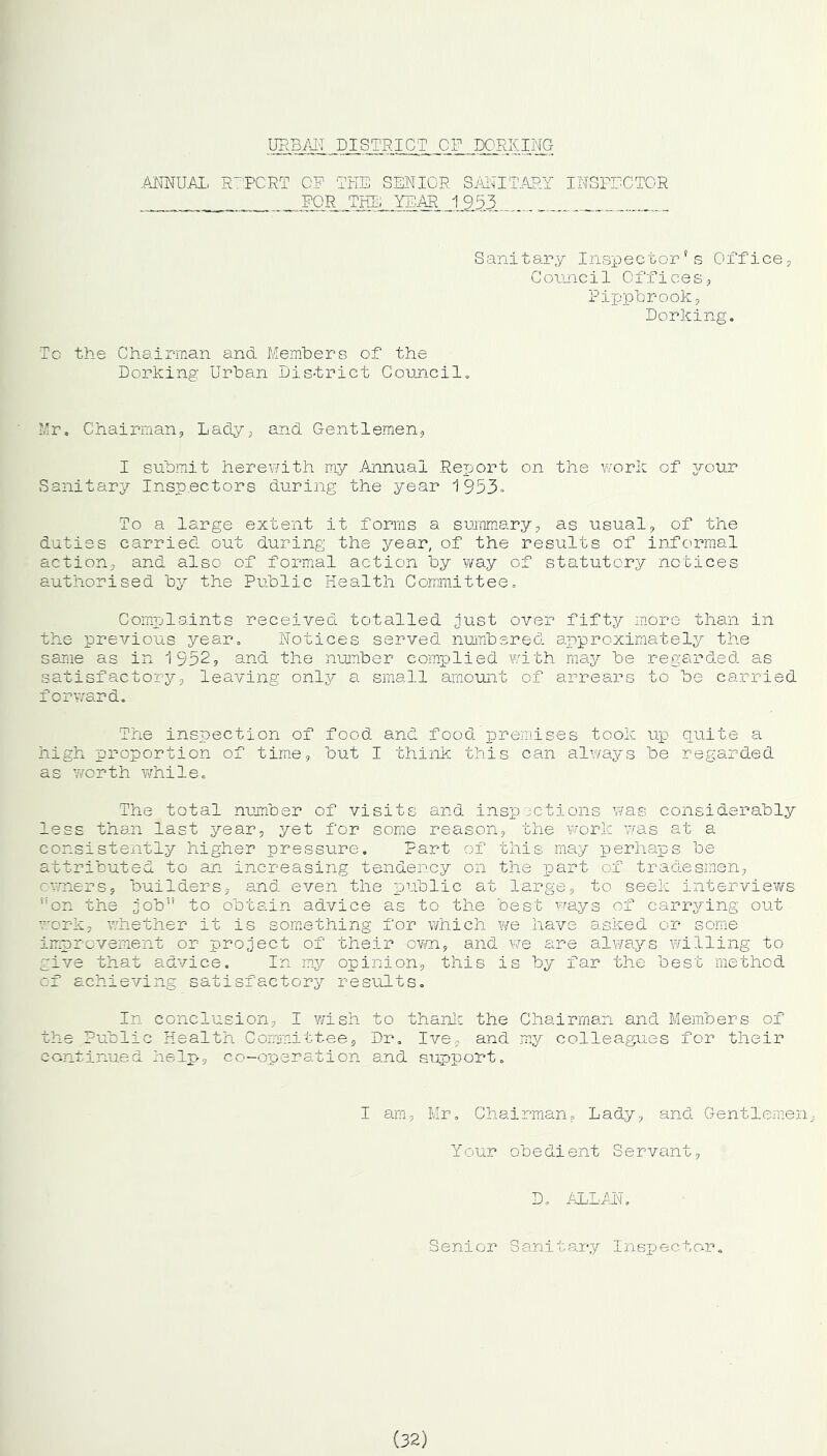 URBAN DISTRICT OF DORKING ANNUAL REPORT OF THE SENIOR SANITARY INSPECTOR = _ FOR THE YEAR 1953 Sani tary Inspector? s Office., Council Offices9 Pippbrook, Dorking. To the Chairman and Members of the Dorking Urban District Council. Mr. Chairman, Lady, and Gentlemen, I submit herewith my .Annual Report on the work of your Sanitary Inspectors during the year 1953° To a large extent it forms a summary, as usual, of the duties carried out during the year, of the results of informal action, and also of formal action by way of statutory notices authorised by the Public Health Committee. Complaints received totalled just over fifty more than in the previous year. Notices served numbered approximately the same as in 1552, and the number complied with may be regarded as satisfactory, leaving only a small amount of arrears to be carried forward. The inspection of food and food premises took up quite a high proportion of time, but I think this can always be regarded as worth while. The total number of visits and inspections was considerably less than last year, yet for some reason, the 'work was at a consistently higher pressure. Part of this may perhaps be attributed to an increasing tendency on the part of tradesmen, owners, builders, and even the public at large, to seek interviews uon the job” to obtain advice as to the best ways of carrying out work, whether it is something for which we have asked or some improvement or project of their own, and we are always willing to give that advice. In my opinion, this is by far the best method of achieving satisfactory results. In conclusion, I wish to thank the Chairman and Members of the Public Health Committee, Dr. Ive, and my colleagues for their continued help, co-operation and support. I am, Mr. Chairman, Lady, and Gentlemen Your obedient Servant, D. ALLAN. Senior Sanita_ry Inspector. (32)