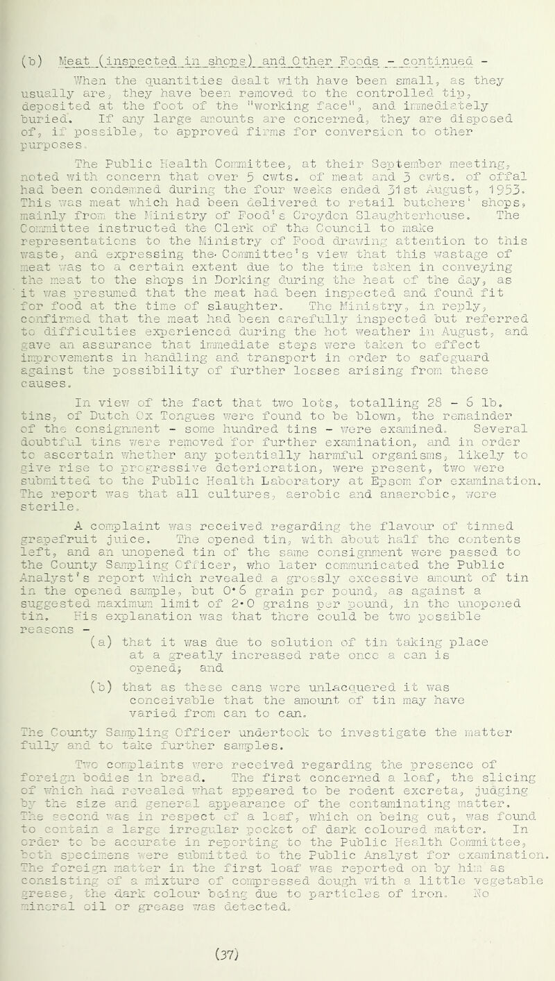 When the quantities dealt with have been small, as they usually are, they have been removed to the controlled tip, deposited at the foot of the working face, and immediately buried. If any large amounts are concerned, they are disposed of, if possible, to approved firms for conversion to other purposes. The Public Health Committee, at their September meeting, noted with concern that over 5 cwts. of meat and 3 cwts. of offal had been condemned during the four weeks ended 31st August, 1953, This was meat which had been delivered to retail butchers’ shops, mainly from the Ministry of Food's Croydon Slaughterhouse. The Committee instructed the Clerk, of the Council to make representations to the Ministry of Food drawing attention to this waste, and expressing the- Committee5s view that this wastage of meat was to a certain extent due to the time taken in conveying the meat to the shops in Dorking during the heat of the day, as it was presumed that the meat had been inspected and found fit for food at the time of slaughter. The Ministry, in reply, confirmed that the meat had been carefully inspected but referred to difficulties experienced during the hot weather in August, and gave an assurance that immediate steps were taken to effect improvements in handling and transport in order to safeguard against the possibility of further losses arising from these causes. In view of the fact that two lots, totalling 28 - S lb. tins, of Dutch Ox Tongues were found to be blown, the remainder of the consignment - some hundred tins - were examined. Several doubtful tins were removed for further examination, and in order to ascertain whether any potentially harmful organisms, likely to give rise to progressive deterioration, were present, two were submitted to the Public Health Laboratory at Epsom for examination. The report was that all cultures, aerobic and anaerobic, were sterile. A complaint was received regarding the flavour of tinned grapefruit juice. The opened tin, with about half the contents left, and an unopened tin of the same consignment were passed to the County Sampling Officer, who later communicated the Public Analyst’s report which revealed a grossly excessive amount of tin in the opened sample, but 0*6 grain per pound, as against a suggested maximum limit of 2*0 grains per pound, in the unopened tin. His explanation was that there could he two possible reasons - (a) that it was due to solution of tin taking place at a greatly increased rate once a can is opened! and (h) that as these cans were unlacquered it was conceivable that the amount of tin may have varied from can to can. The County Sampling Officer undertook to investigate the matter fully and to take further samples. Two complaints were received regarding the presence of foreign bodies in bread. The first concerned a loaf, the slicing of which had revealed what appeared to be rodent excreta, judging by the size and general appearance of the contaminating matter. The second ' as in respect of a loaf, which on being cut, was found to contain a large irregular pocket of dark coloured matter. In order to be accurate in reporting to the Public Health Committee, both specimens were submitted to the Public Analyst for examination. The foreign matter in the first loaf was reported on by him'as consisting of a mixture of compressed dough with a little vegetable grease, the dark colour being due to particles of iron. No mineral oil or grease was detected.