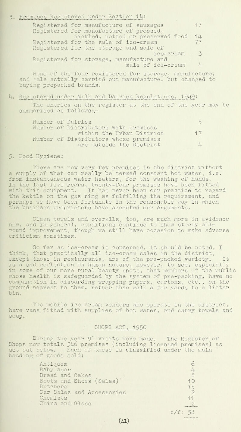 3. Premises Registered under Section 14: Registered for manufacture of pressed, pickled, potted or preserved food 1 4 Registered for the sale of ice-cream 77 Registered for the storage and sale of ice-cream 3 Registered for storage, manufacture and sale of ice-cream 4 Rone of the four registered for storage, manufacture, and sale actually carried out manufacture, but changed to buying prepacked brands., 4. Registered under Milk and Dairies Regulations, ,1944’ The entries on the register at the end of the year may be summarised as follows:- Number of Dairies lumber of Distributors with premises within the Urban District lumber of Distributors whose premises are outside the District 5 17 4 5o Rood Hygienei There are now very few premises in the district without a supply of what can really be termed constant hot water, i.e. from instantaneous water heaters, for the washing of hands. In the last five years, twenty-four premises have been fitted with this equipment. It has never been our practice to regard the kettle on the gas ring as fulfilling the requirement, and perhaps we have been fortunate in the reasonable way in which the business proprietors have accepted our arguments. Clean towels and overalls, too, are much more in evidence now, and in general, conditions continue to show steady all- round improvement, though we still have occasion to make adverse criticism sometimes. So far as ice-cream is concerned, it should be noted, I think, that practically all ice-cream sales in the district, except those in restaurants, are of the pre-packed variety. It is a sad reflection on human nature, however, to see, especially in some of our more rural beauty spots, that members of the public whose health is safeguarded by the system of pre-packing, have no compunction in discarding wrapping papers, cartons, etc., on the ground nearest to them, rather than walk a few yards to a litter bin. The mobile ice-cream vendors who operate in the district, have vans fitted with supplies of hot water, and carry towels and soap. SHOPS ACT, 1950 During the year 9'S visits were made. The Register of Shops now totals 346 premises (including licensed premises) as set out below. Each of these is classified under the main heading of goods sold: Antiques 6 Baby Wear 4 Bread and Cakes 8 Boots and Shoes (Sales) 10 Butchers 15 Car Sales and Accessories 2 Chemist s 11 China and Glass 2 c/f: 58 (41)
