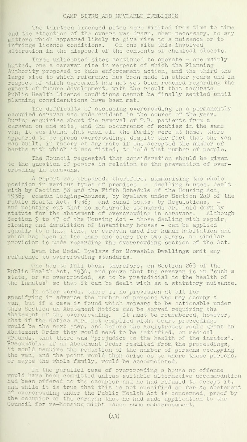 CAMP SITES MD MOVE'ABLE DWELLINGS The thirteen licensed sites were visited from time to time and the attention of the owners was drawn, when necessary, to any matters which appeared likely to give rise to a nuisance or to infringe licence conditions. On one site this involved alteration in the disposal of the contents of chemical closets. Three unlicensed sites continued to operate - one mainly hutted, one a caravan site in respect of which the Planning Authority proposed to take enforcement action, and the third the large site to which reference has been made in other j^ears and in respect of which agreement has not yet been reached regarding the extent of future development, with the result that accurate Public Health licence conditions cannot be finally settled until planning considerations have been met. The difficulty of assessing overcrowding in a permanently occupied caravan was made 'evident in the course of the year. During enquiries about the removal of T,B» patients from a caravan on one site, and the occurrence of scabies in the same van, it was found that when all the family were at home, there appeared to be gross overcrowding, despite the fact that the van was built, in theory at any rate if one accepted the number of berths with which it was fitted, to hold that number of people. The Council requested that consideration should be given to the question of powers in relation to the prevention of over- crowding in caravans. A report was prepared, therefore, summarising the whole position in various types of premises - dwelling houses, dealt with by Section 58 and the Fifth Schedule of the Housing Act, 1936; common lodging-houses, by byelaws under Section 2h0 of the Public Health Act, 1938; and canal boats, by Regulations, - and pointing out that no measurable standards are laid down by statute for the abatement of overcrowding in caravans. Although Section 9 to 17 of the Housing Act - those dealing with repair, closing and demolition of insanitary houses - can be applied equally to a hut, tent, or caravan used for human habitation and which has been in the same enclosure for two years, no similar provision is made regarding the overcrowding section of the Act. Sven the Model Byelaws for Moveable Dwellings omit any reference to overcrowding standards,, One has to fall back, therefore, on Section 263 of the Public Health A.ct, 1936, and prove that the caravan is in such a state, or so overcrowded, as to be prejudicial to the health of the inmates so that it can be dealt with as a statutory nuisance. In other words, there is no provision at all for specifying in advance the number of persons who may occupy a van- but if a case is found which appears to be actionable under this Section an Abatement Notice can be served requiring the abatement of the overcrowding. It must be remembered, however, that if the notice were not complied with, Court proceedings would be the next step, and before the Magistrates would grant an Abatement Order they would need to be satisfied, on medical grounds, that there was prejudice to the health of the inmates. Presumably, if an Abatement Order resulted from the proceedings, it would require the reduction of the number of persons occupying the van, and the point would then arise as to where these persons, or maybe the whole family, would be accommodated. In the parallel ease of overcrowding a house no offence would have been committed unless suitable alternative accommodation had been offered tc the occupier and he had refused to accept it, and while it is true that this is not specified so far as abatement of overcrowding under the Public Health Act is concerned, proof by the occupier of the caravan that he had made application to the Council for re—housing might cause some embarrassment. (43)