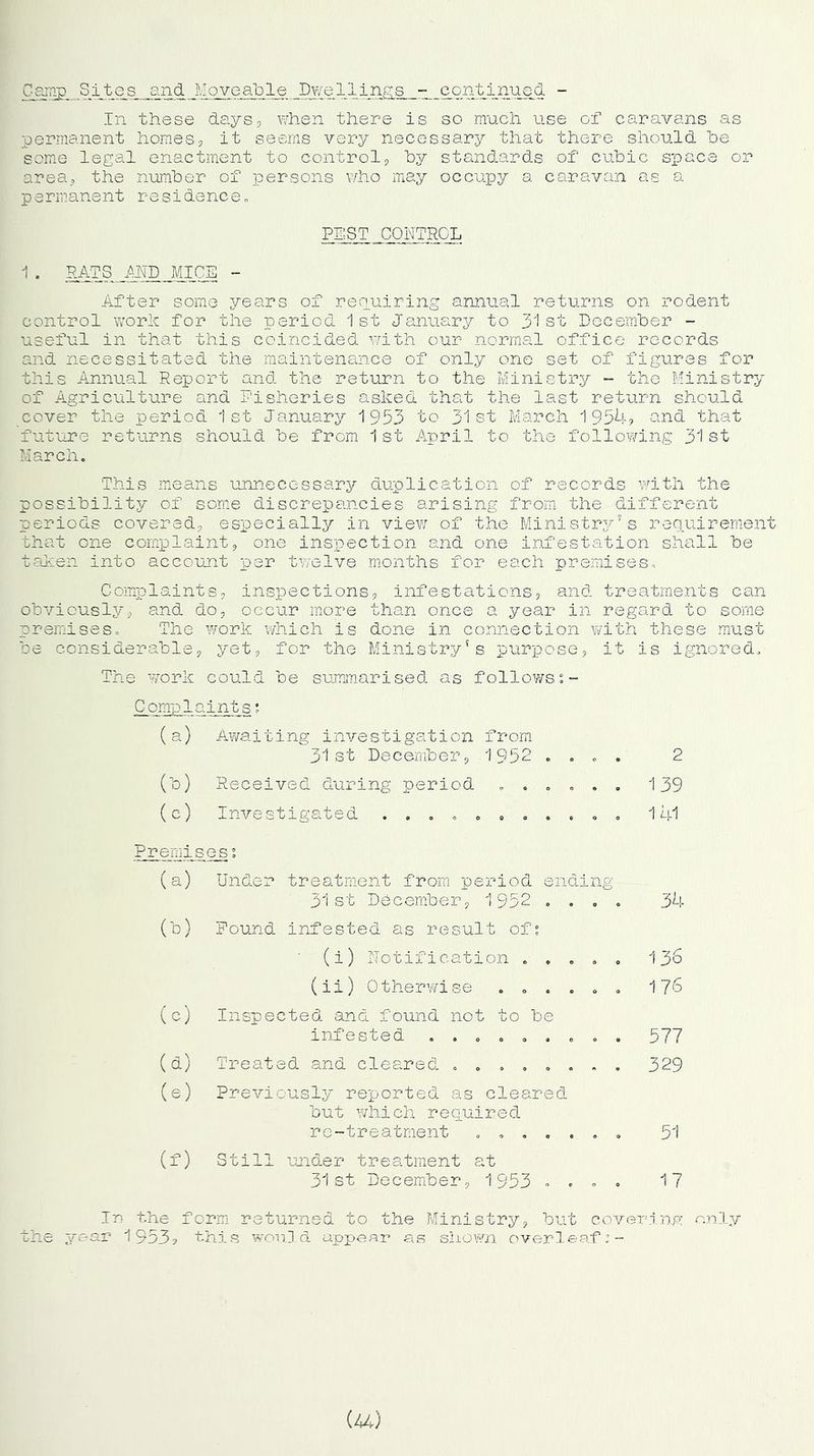 Camp Sites and Moveable Dwellings - continued - In these days, when there is so much use of caravans as permanent homes, it seems very necessary that there should be some legal enactment to control, by standards of cubic space or area, the number of persons who may occupy a caravan as a permanent residence., PEST CONTROL 1 . RATS AND MICE - After some years of requiring annual returns on rodent control work for the period 1st January to 31st December - useful in that this coincided with our normal office records and necessitated the maintenance of only one set of figures for this Annual Report and the return to the Ministry - the Ministry of Agriculture and Fisheries asked that the last return should cover the period 1st January 1953 to 31st March 1954? and that future returns should be from 1 st xApril to the following 31 st March. This means unnecessary duplication of records with the possibility of some discrepancies arising from the different periods covered, especially in view of the Ministry's requirement that one complaint, one inspection and one infestation shall be taken into account per twelve months for each premises. Complaints, inspections, infestations, and treatments can obviously, and do, occur more than once a year in regsird to some premises. The work which is done in connection with these must be considerable, yet, for the Ministry's purpose, it is ignored. The work could be summarised as follows Compl aints; (a) Awaiting investigation from 31st December, 1952 .... 2 (b) Received during period ...... 139 (c) Investigated ........... 141 Premises1 (a) Under treatment from period ending 31st December, 1952 .... 34 (b) Pound infested as result of? (i) Notification ..... 136 (ii) Otherwise ...... 176 (c) Inspected and found not to he infested ......... 577 (a) Treated and cleared ........ 329 (e) Previously reported as cleared but which required re-treatment ....... 51 (f) Still under treatment at 31st December, 1953 .... 17 In the form returned to the Ministry, but covering only the year 1953? this would appear as shown overleaf:- (44)