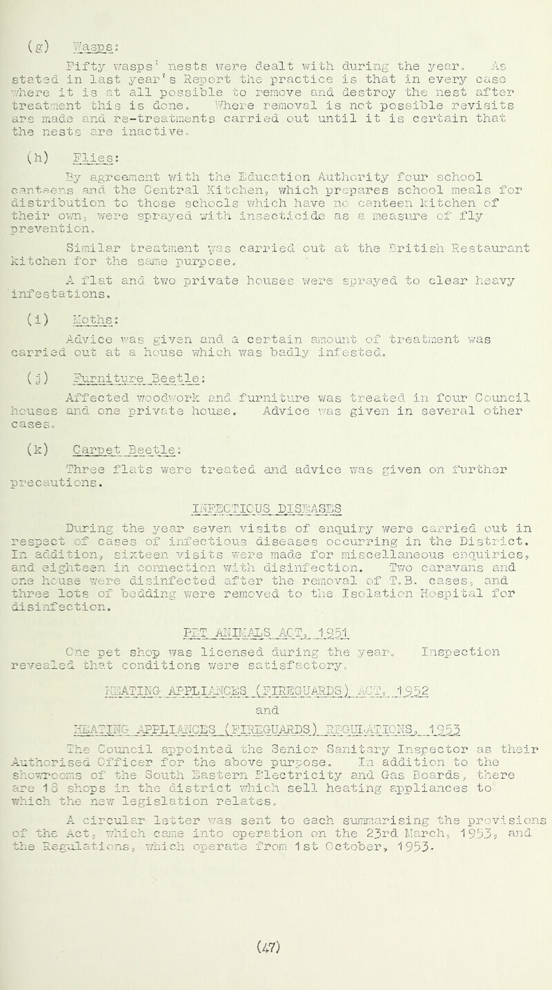 Fifty wasps1 nests were dealt with during the year. As stated in last year's Report the practice is that in every case rih.ere it is at all possible to remove and destroy the nest after treatment this is done. Where removal is not possible revisits are made and re-treatments carried out until it is certain that the nests are inactive, (h) Flies; By agreement with the Education Authority four school canteens and the Central Kitchen, which prepares school meals for distribution to those schools which have no canteen kitchen of their own, were sprayed with insecticide as a measure of fly prevention. Similar treatment was carried out at the British Restaurant kitchen for the same purpose. A flat and two private houses were sprayed to clear heavy ' infestations. (i) Moths; Advice was given and a certain amount of treatment was carried out at a house which was badly infested. treated in four Council given in several other (k) Carpet Beetle; Three flats were treated and advice was given on further precautions. INFECTIOUS DISEASES During the year seven visits of enquiry were carried out in respect of cases of infectious diseases occurring in the District. In addition, sixteen visits were made for miscellaneous enquiries, and eighteen in connection with disinfection. Two caravans and one house were disinfected after the removal of T.B. cases, and three lots of bedding were removed to the Isolation Hospital for disinfection. (3) Furniture Beetle; Affected woodwork and furniture was houses and one private house. Advice was cases. PET ANIMALS ACT, 1951 One pet shop was licensed during the year revealed that conditions were satisfactory. Inspection HEATING APPLI.AMCSS (FIREGUARDS)__ACT, 1 952 and HEATING APPLIANCES (FIREGUARDS) REGULATIONS, 19,55 The Council appointed the Senior Sanitary Inspector as their Authorised Officer for the above purpose. In addition to the showrooms of the South Eastern Electricity and Gas Boards, there are 18 shops in the district which sell heating appliances to which the new legislation relates. A circular letter was sent to each summarising the provisions oi Lie .Act, which came into operation on the 23rd March, 1953, Regulations, which operate from 1st October, 1953- and (47)