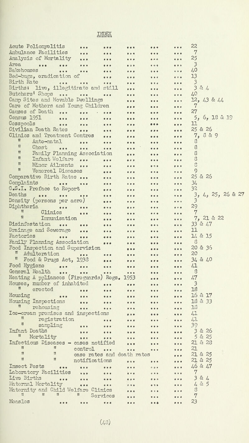 INDEX • • # • ♦ • • 0 • • • • ♦ • f 9 9 9 0 9 0 • • • 9 0 • * 9 • 9 9 9 9 9*9 9 9 9 9 9 9 9 9 9 9 9 9 9 9 9 9 9 9 9 9 9 9 9 9 9 9 9 9 9 9 9 9 9 9 9 9 9 9 9 9 9 9 9 9 9 9 9 9 9 9 9 9 9 9 9 9 9 9 9 9 9 9 9 9 9 9 9 9 9 9 9 9 9 9 9 t 9 9 9 9 9 9 9 9 9 9 9 9 9 9 9 9 9 9 9 9 9 9 c Acute Poliomyelitis Ambulance Facilities Analysis of Mortality Area •. • Bakehouses Bed-bugs, eradication of Birth Rate t.. Births: live, illegitimate and still Butchers1 Shops ,.. ... ... Camp Sites and Movable Dwellings Care of Mothers and Young Children Causes of Death Census 1951 Cesspools ... ... Civilian Death Rates ... ... Clinics and Treatment Centres ... Ante-natal ... ... Chest ... ... ... Family Planning Association Infant Welfare ... Minor Ailments .,. Venereal Diseases Comparative Birth Rates ... Complaints ... ... C.S.I. Preface to Report Den uhs ... ... ... Density (persons per acre) Diphtheria ... ... tf Clinics •. • u Immunisation Disinfestation ... ... Drainage and Sewerage ... Factories ... ... Family Planning Association Food Inspection and Supervision n Adulteration .., n Food & Drugs Act, 1933 Food Hygiene General Health Heating A ppliances (Fireguards) Regs. 1953 Houses, number of inhabited ... n erected ... ... Housing ... ... ... Housing Inspections ... ... n rehousing ... ... Ice-cream premises and inspections M registration ... 11 sampling ... ... .. Infant Deaths ... ,,, ,.  Mortality ... ... Infectious Diseases - cases notified .. n n control ... .. n case rates and death u  notifications , * Insect Pests ... Laboratory Facilities Live Births .., Maternal Mortality Maternity and Child Welfare Clinics n !l Services Measles ... ... ... • 9 • • ♦ • • 9 9 9 9 t 9 9 9 9 t * • • 9 9 9 9 9 9 9 9 9 9 9 9 9 9 9 9 9 9 9 9 9 9 9 9 9 9 9 9 9 9 rates • • a * • • • • 9 9 9 9 » n n 9 * 9 O 9 • « e • • • • • • • • • • • 9 9 9 9 9 9 9 9 9 • • C » fi 9 9 C 9 • t- 9 9 9 • f o r <j • • e 9 9 9 9 9 9 9 9 9 9 9 9 9 9 9 9 9 9 • 9 9 9 • 9 9 9 9 0 9 9 9 9 9 9 • 9 9 • • 9 • 9 9 9 9 9 9 9 9 0 9 0 9 9 4 22 7 25 3 40 13 3 3 8c 40 12, 43 & 44 7 27 5, 6, IS 8& 19 11 25 & 26 7, 3 Sc 9 3 3 3 3 rt* o 9 25 8c 26 34 32 3, 4, 25, 26 & 3 29 7 7, 21 8c 22 33 8c 47 11 14 & 15 rt 20 & 36 20 34 & 40 41 3 47 3 13 16 8c 17 13 & 33 13 41 41 39 3 8c 26 8c 25 3 5 21 8c 21 21 8c 25 21 8c 25 46 8c 47 7 3 8c 4 4 & 5 3 7 23 27 (43)