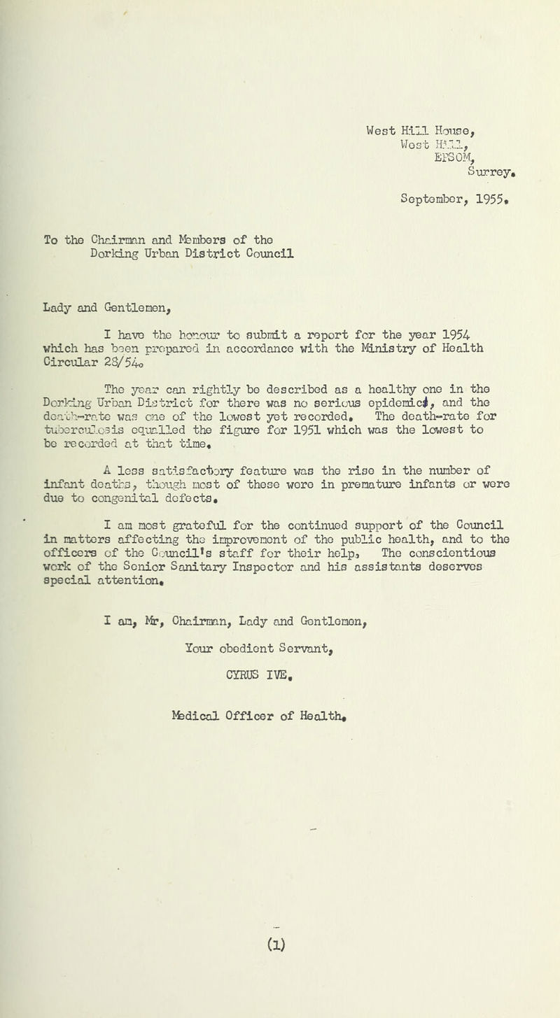 West Hill House, West Hill, EPSOM, Surrey, SeptomlDcr, 1955, To the ChcliTaan and lyfembers of the Dorldjig Urban District Council Lady and Gentlemen, I have the honour to submit a report for the year 1954 which has been prepared in accordance with the Ministry of Health Circular 2S/54o The year can rightly be described as a healthy one in the Dorking Urban District for there was no serious epidemic^, and the death-’ro.te was one of the lowest yet recorded. The death-rate for tubercul.csis equalled the figure for 1951 which was the lowest to be recorded at that time, A less satisfactory feature was the rise in the number of infant deaths, though most of these wore in premature infants or were due to congenital defects, I am most grateful for the continued support of the Council in matters affecting the improvement of the public health, and to the officers of the Council*s staff for their help. The conscientious work of the Senior Sanitary Inspector and his assistants deserves special attention. I an, Mr, Chairman, Lady and Gentlemen, Your obedient Servant, CYRUS IVE, l^fedical Officer of Health, (1)
