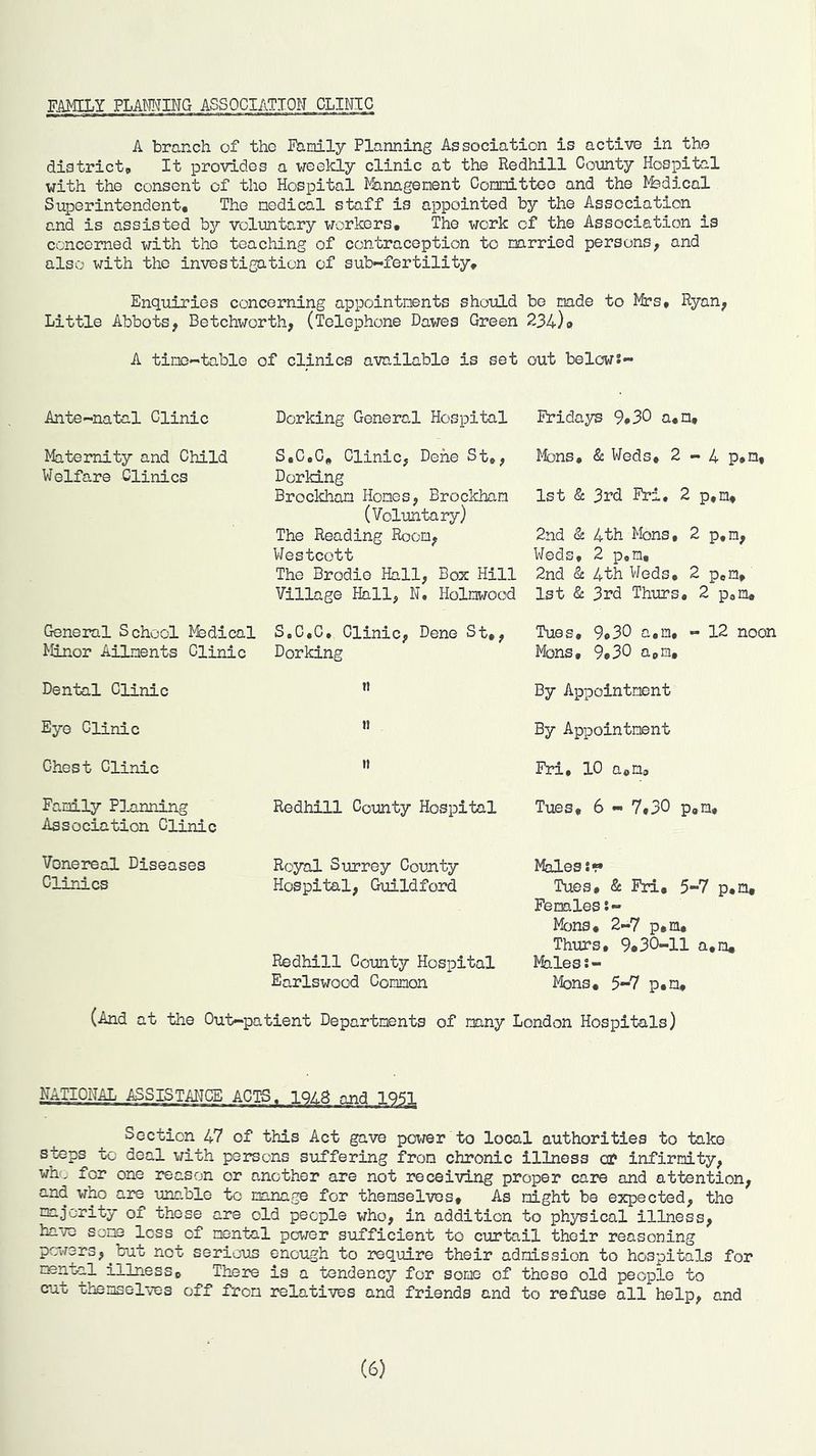 FAMILY FLAMING ASSOCIATION CLINIC A branch of the Family Planning Association is active in the district. It provides a weelcly clinic at the Redhill Connty Hospital with the consent of the Hospital Management Committee and the Medical Superintendent, The medical staff is appointed by the Association and is assisted by voluntary workers. The work of the Association is concerned with the teaching of contraception to married persons, and also with the investigation of sub--fertility. Enquiries concerning appointments should be made to Mes, Ryan, Little Abbots, Betchworth, (Telephone Dawes Green 234)» A time-table of clinics available is set out belows- Ante-natal Clinic Dorking General Hospital Fridays 9*30 a,n. Maternity and Child Welfare Clinics S,C»C, Clinic, Dene St,, Dorking Brockham Homes, Brockham (Voluntary) The Reading Room, Westcott The Brodie Hall, Box Hill Village Hall, N. Holmwood Mbns, & Weds, 2-4 p,n, 1st 3rd Fri, 2 p,m, 2nd & 4th Mons, 2 p,n, Weds, 2 p,m, 2nd & 4th Weds, 2 pom, 1st & 3rd Thurs, 2 poin. General School l^dical Minor Ailments Clinic S.C.C, Clinic, Dene St,, Dorking Tues, 9#30 a,m, - 12 noon Mons, 9,30 apm. Dental Clinic n By Appointment Eye Clinic n By Appointment Chest Clinic n Fri, 10 apm. Family Planning Association Clinic Redhill County Hospital Tues, 6 - 7,30 p,m. Vonereal Diseases Clinics Royal Surrey County Hospital, Guildford Redhill County Hospital Earlswood Common Mhles Tues, & Fri, 5-7 p,n. Females Mbns, 2-7 p,m, Thurs, 9,30-11 a.m. Males!- Mons, 5-7 p,n. (And at the Out-patient Departments of many London Hospitals) NATIONAL ASSISTAHCE ACTS. 1QZ.8 and 1951, Section 47 of this Act gave power to local authorities to take steps to deal with persons suffering from chronic illness ca? infirmity, who for one reason or another are not receiving proper care and attention, and who are unable to manage for themselves. As might be expected, the majority of these are old people who, in addition to physical illness, have some less of mental povrar sufficient to curtail their reasoning pc-w3rs,^but not serious enough to require their admission to hospitals for illness. There is a tendency for some of these old people to cut themselves off from relatives and friends and to refuse all help, and