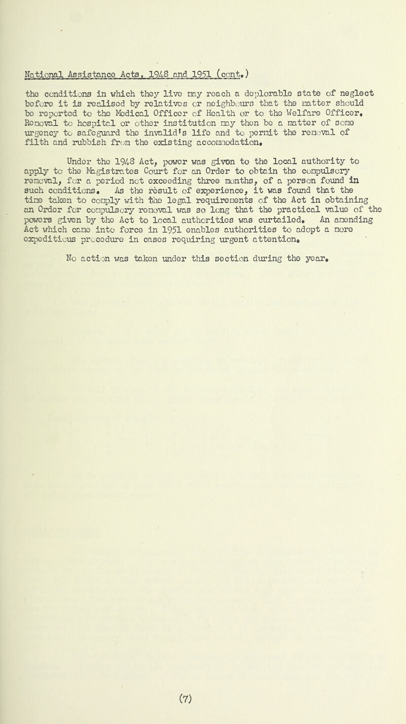 Na_tio_ml Assistanco Acts, 194S .and _1_951 (cont,) tho conditions in which they live my reach a deplorable state of neglect before it is realised by relatives or neighbours that the mtter should be reported to tho Medical Officer of Health or to tho Welfare Officer, Ronoval to hospital or other institution my then be a mtter of some urgency to safeguard tho invalid*s life and to i^ernit the removal of filth and rubbish from the existing accomodation* Under tho 194S Act^ power was given to the local authority to apply to the ^fa.gistrates Court for an Order to obtain the compulsory removal, for a period not exceeding three months, of a person found in such conditions* As the result of experience, it was found that the time taken to comply with the legal requirements of the Act in obtaining an Order for compulsory removal vras so long that tho practical value of the powers given by the Act to local authorities was curtailed. An amending Act wh-ich came into force in 1951 enables authorities to adopt a more oxpediticias procedure in cases requiring urgent attention. No action was taken under this section during the year.