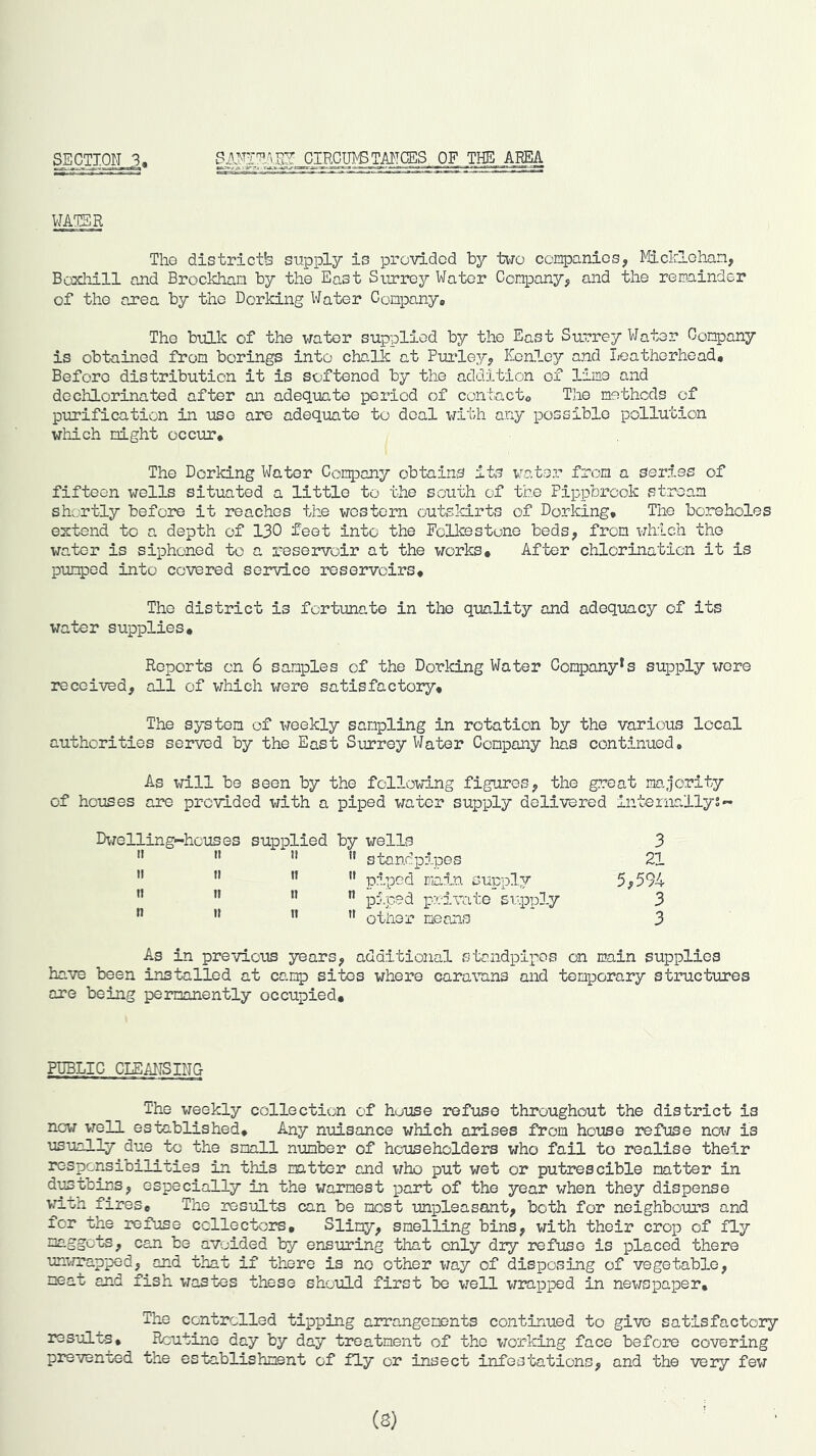 SEGTIOIQ, CIRCUS TMCES OF THE A.RE4 WATER Tho districts supply is provided by tiio companies, Miclrlohan, Boxliill and Brockhan by the East Surrey Water Company, and the remainder of the area by tho Dorking Water Company* The bulk of the water supplied by the East Su.rrey Water Company is obtained from borings into chalk at Puiley, Kcaley and Leathorhead, Before distribution it is softened by the addition of lime and dochlorinated after an adequate period of contact* Tho methods of piirification in use are adequate to deal with any possible pollution which night occur* The Dorking Water Company obtains its i^ater from a series of fifteen wells situated a little to the south of the Pippbreok stream shv.-rtly before it reaches the western outskirts of Dorking, Tho boreholes extend to a depth of 130 feet into the Folkestone beds, from which the water is siphoned to a reservoir at the works* After chlorination it is pumped into covered service reservoirs* Tho district is fortunate in the quality and adequacy of its water supplies* Reports on 6 samples of the Dorking Water Company*s supply t/ore received, all of which were satisfactory* The system of weekly sampling in rotation by the various local authorities served by the East Surrey Water Company has continued. As will be seen by the following figures, the great majority of houses are provided with a piped water supply delivered internallys- Dwelling-hcuses supplied by wells ”   standpipes  ” ’• piped i]n5.n ” pS.ped private supply ” n n other means 3 21 5,594 3 3 As in previous years, additional stondpipos on main supplies have been installed at camp sites where cararens and temporary structures are being permanently occupied* PUBLIC CIE AITS TNG The weekly collection of house refuse throughout the district is now well established* Any nuisance which arises from house refuse now is usually due to the small number of householders who fail to realise their responsibilities in this mtter and who put wet or putrescible matter in di^tbins, especially in the warmest pant of the year when they dispense •vm.th fires* The results can be most unpleasant, both for neighbours and for the refuse ccllectcre* Slimy, smelling bins, with their crop of fly maggots, can be avoided by ensuring that only dry refuse is placed there unmapped, and that if there is no other way of disposing of vegetable, meat and fish wastes these should first bo well wrepped in newspaper. The controlled tipping arrangements continued to give satisfactory results. Routine day by day treatment of tho working face before covering prevented the establishment of fly or insect infestations, and the very few