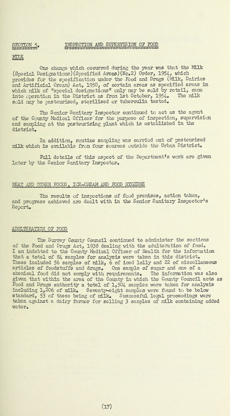 DEFECTION AM) SUPERVISION OF FOOD Ono change vhich occurred dirring the year was that the Milk (Special Designations)(Specified Areas)(No*2) Order, 1954? which provides for the specification under the Food and Drugs (Milk, Dairies and Artificial Crean) Act, 1950, of certain aieas as specified areas in which nillc of special designations only nay be sold by retail, cane into operation in the District as from 1st October, 1954# The nilk sold nay be pasteurised, sterilised or tuberculin tested. The Senior Sanitary Inspector continued to act as the agent of the County Msdical Officor”for the purpose of inspection, supervision and sanpling at the pasteurising plant which is established in the district. In addition, routine sanpling was carried out of pasteurised nilk which is available fron four sources outside the Urban District, Pull details of this aspect of the Departnent*s work are given later by the Senior Sanitary Inspector, WAT AND OTHER FOODS, ICE-CREAM AND POOD HYGIENE The results of inspections of food prenises, action taken, and progress achieved are dealt with in the Senior Sanitaiy Inspector's Report, ADULTERATION OF FOOD The Surrey County Council continued to administer the sections of the Food and Drugs Act, 1938 dealing with the adulteration of food, I an indebted to the County l^fedical Officer of Health for the information that a total of 84 samples for anal3/5i3 were taken in this district. These included 56 samples of milk, 6 of iced lolly and 22 of miscellaneous articles of foodstuffs and drugs. One san^le of sugar and one of a chemical food did not con^ly with requirements. The information was also given that within the area of the County in which the County Council acts as Food and Drugs authority a total of 1,504 samples were taken for analysis including 1,206 of milk. Seventy-eight samples were found to be below standard, 53 of these being of milk. Successful legal proceedings were taken against a dairy farmer for selling 3 samples of milk containing added water. (17)