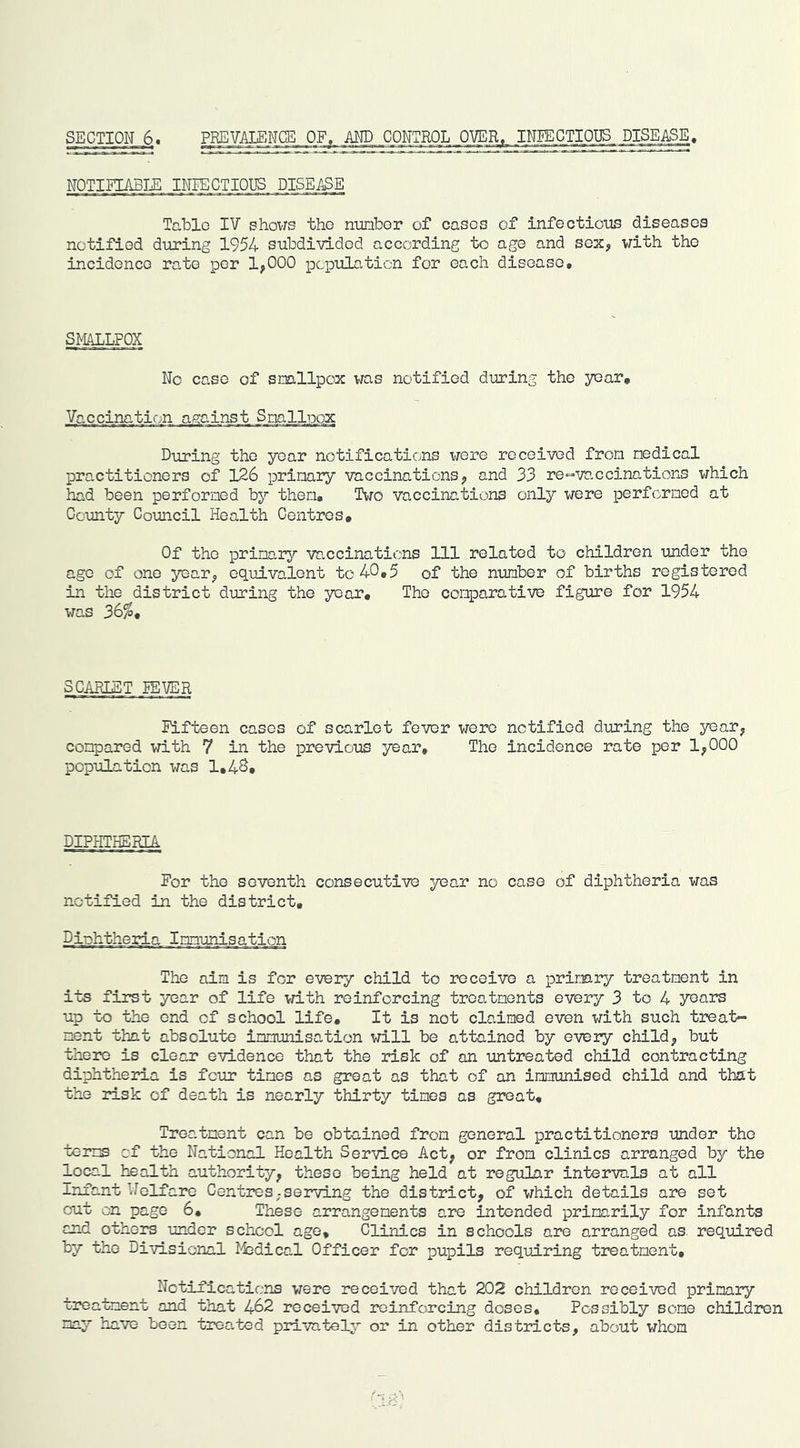 SECTION 6. PREVALENCE OF. AND CONTROL OVER, INEECTIOI3S DISEASE, NOTITIABTH INFECTIOUS DISEASE Table IV shows the nunbor of eases of infectioiis diseases notified during 1954 subdivided according to age and sex, with the incidence rate per 1^000 population for each disease. SPIALLFOX No case of smllpox was notified during the year. Vaccination against Snallpox During the year notifications were received from medical practitioners of 126 primaiy vaccinations^ and 33 re“vaccinations which had been performed by them. Two vaccinations only were performed at County Council Health Centres, Of the primary vaccinations 111 related to children under the age of one year^ equivalent to 40,5 of the number of births registered in the district during the year. The comparative figure for 1954 was 36^, SCARLET FEVER Fifteen cases of scarlet fever were notified during the year^ compared with 7 in the previous year. The incidence rate per 1^000 population was 1,48, DIPHTHERIA For the seventh consecutive year no case of diphtheria was notified in the district. Diphtheria Immunisation The aim is for every child to receive a primary treatment in its first year of life vn.th reinforcing treatments every 3 to 4 years up to the end of school life. It is not claimed even with such treat- ment that absolute immunisation will be attained by every child^ but there is clear evidence that the risk of an untreated child contracting diphtheria is four times as great as that of an immunised child and that the risk of death is nearly thirty tines as great. Treatment can be obtained from general practitioners under the terms cf the National Health Service Act, or from clinics arranged by the local health authority, these being held at regular intei*val3 at all Infant Welfare Centres;serving the district, of which details are set out on page 6, These arrangements are intended primarily for infants and others under school ago. Clinics in schools are arranged as required by the Divisional I-fcdical Officer for pupils requiring treatment. Notifications were received that 202 children received primary treatment and that 462 received reinforcing doses. Possibly some children may have been treated pimvately or in other districts, about whom