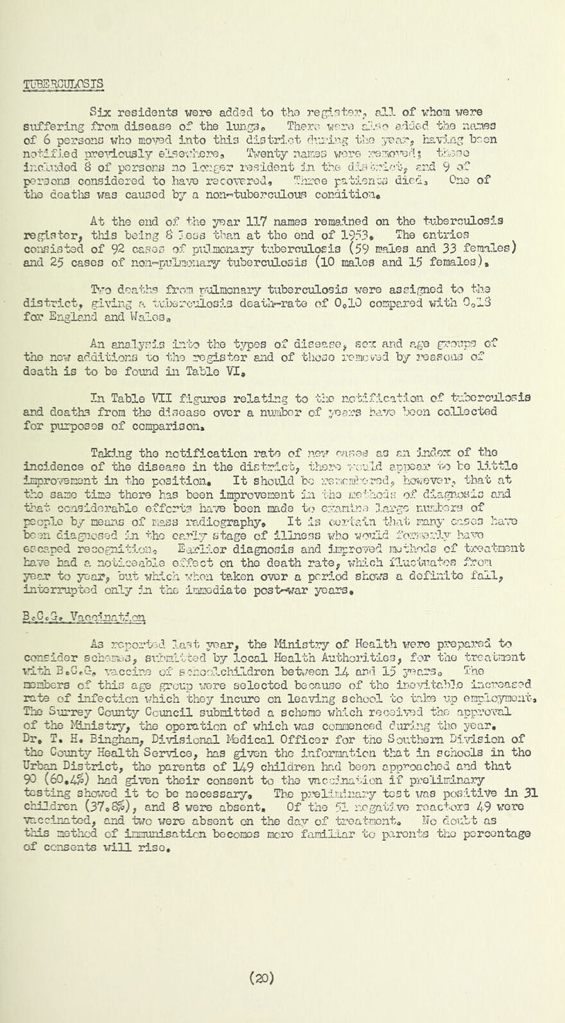 mERCULOSJS Six residents wore added to the register^ ell of whom were suffering from disease of the InngSo There were e.dded the names of 6 persons who mo\7ed Into this distri.ot dvj.lng the ;>^ary having been notified pre^dously eisewhere, Ti.renty names vjore theDo Inclitded 8 of persons no l.onger I'esident in the dJ.SGrie.'bo and 9 of persons considered to ha^^e recovered. Three patience diecU One of the deatlis was caused by a non--tuberculous conditiouc At the end of the year 117 names remained on the tuberculosis register, thd.s being 8 less than at the end of 1953* The entries consisted of 92 cases of prJmonary tuberouLosis (59 males and 33 females) and 25 cases of noji'^puLmouary tuberculosis (lO males and 15 females)* Itro deaths from pulmonary tuberculosis were assigned to the district, giving a tubero’jlosis death-rate of 0<,10 compared with 0ol8 for England and Wales* An anal.yT'is into the typos of disease, so'C and age g::?oups of the new additionvS to the register and of these remcvud by reasons of death is to be found in Table VI* In Table \1!I figures relating to the notification of tuborcILosis and deaths from the disease over a number of yuers have been collected for puzrposGS of comparison* Taking the notification rate of nov’’ nases as an inclon: of the incidence of the disease in the district, there ’j'-ould apijear to be little improvement in the position* It should bo rememhored, haiiever, that at the same time there has been improvement in the methods of diagnosis and that considerable efforts have been made to exanina l.arge niVutors of people by mean.s of mass radiography. It is certain tJiat many oases have been diagnosed in the early stage of illness who would foriiverly have escaped recognition-} Earll-er diagnosis and impro'yed roethods of treatment have had a noticeable effect on the death rate, thiich fluctuates from year to year, but which when taken over a period shows a definite fall, interrupted only In the Immodiate postewar yoar-s* Vaocinintion As reported last year, the Ministry of Health iTore prepared to consider sohen^s, siibaltted b7)r 3,ocal Health Authorities, for the treatment vlth BbG,C> vaccine of schoo3.children bete/een 14 and 15 j’oarSo The nenbers of this age group were selected because of the inovitedl.e increased rate of infection which they incure on leaving school to take up employmont. The Surrey County Council submitted a scheme which received the approval of the liinistry, the opomticn of which was commenced during the year. Dr* T, H, Bingh^, Divisional 143dical Officer for the Southern Divdsion of the County Health Service, has given the information that in schools in the Urban District, the parents of 149 children had been approached and that 90 (60,4%) had given their consent to the vncc5.nation if preliminary testing showed it to be necessary. The pj’elminary test was positive in 31 children (37*8%), and 8 were absent. Of the 51 negative reactors 49 were vaccinated, and teo were absent on the day of treatment. No doubt as this method of innunisaticn becomes mere familiar to parents the percentage of consents 'vri.ll rise. (20)