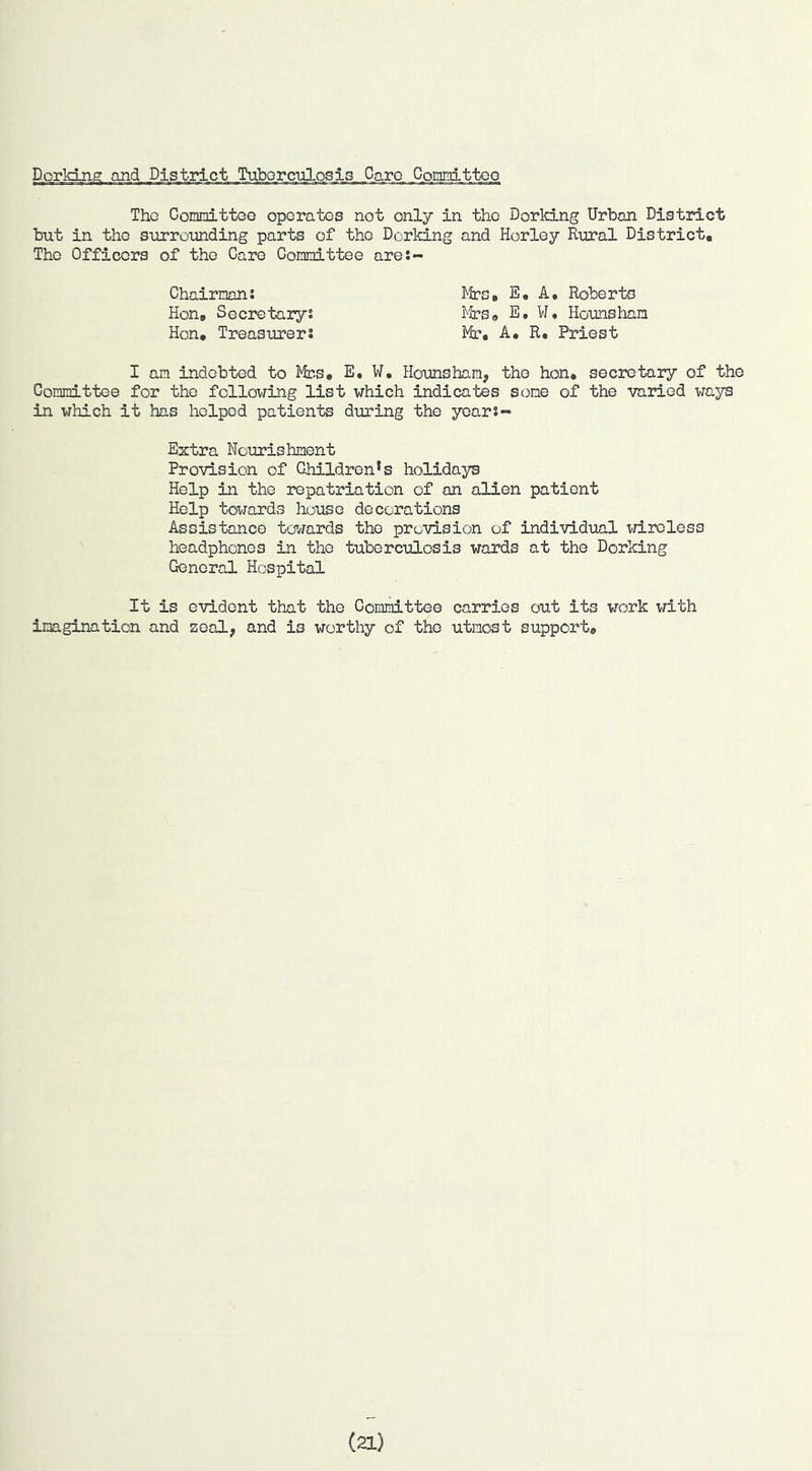 Dorking and District TuMrculj::^.i3_J3a^ .C_oiiU!iitto_o The CommittoG operates not only in the Dorking Urban District but in the surrounding parts of the Dorking and Horley Rural District, The Officers of the Care Gommittee are:- Chairnans Mrs, E, A, Roberts Hon, Socretarys i^^rs, E, W. Hounshan Hon, Treasurers Mir, A, R, Priest I an indebted to Mbs, E, W. Hounshan, the hon, secretary of the Connittee for the following list which indicates sone of the varied ways in which it has helped patients during the years- Extra Nourishnent Provision of Children’s holidays Help in the repatriation of an alien patient Help towards house decorations Assistance towards the provision of individual wireless headphones in the tuberculosis wards at the Dorking General Hospital It is evident that the Committee carries out its work with inagination and zeal, and is worthy of the utmost support. (21)