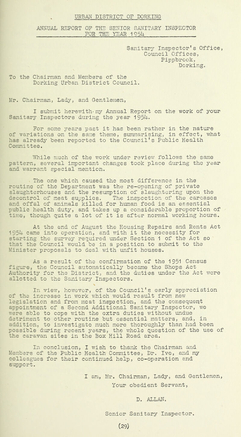 URBAN DISTRICT OP DORKING ANNUAL REPORT OF THE SENIOR SANITARY INSPECTOR FOR THE YEAR 1954 Sanitary Inspector’s Office, Council Offices, Pippbrook, Dorking, To the Chairman and Members of the Dorking Urban District Council. Mr. Chairman, Lady, and Gentlemen, I submit herewith'my Annual Report on the work of your Sanitary Inspectors during the year 1954. For some years past it has been rather in the nature of variations on the saiTie theme, summarising, in effect, what has already been reported to the Council’s Public Health Committee. While much of the work under review follows the same pattern, several important changes took place during the year and warrant special mention. The one v/hich caused the most difference in the routine of the Department was the re-opening of private slaughterhouses and the resumption of slaughtering upon the decontrol of meat supplies. The inspection of the carcases and offal of animals killed for human food is an essential public health duty, and takes up a considerable proportion of time, though (puite a lot of it is after normal working hours. At the end of August the Housing Repairs and Rents Act 1954 came into operation, and with it the necessity for starting the survey required under Section 1 of the Act so that the Council v/ould be in a position to submit to the Minister proposals to deal with unfit houses. A.S a result of the confirm.ation of the 1951 Census figure, the Council automatically became the Shops Act Authority for the District, and the duties under the Act v/ere allotted to the Sanitary Inspectors. In viev/, however, of the Council’s early appreciation of the increase in work v/hich would result from new legislation and from meat inspection, and the consequent appointment of a Second Additional Sanitary Inspector, we were able to cope ?/ith the extra duties without undue detriment to other routine but essential matters, and, in addition, to investigate much more thoroughly than had been possible during recent years, the whole question of the use of the caravan sites in the Box Hill Road area. In conclusion, I v/ish to thanlc the Chairman and Members of the Public Health Committee, Dr. Ive, and my colleagues for their continued help, co-operation and support. I am, Mr. Chairman, Lady, and Gentlemen, Your obedient Servant, D. ALLAN. Senior Sanitary Inspector. (29)