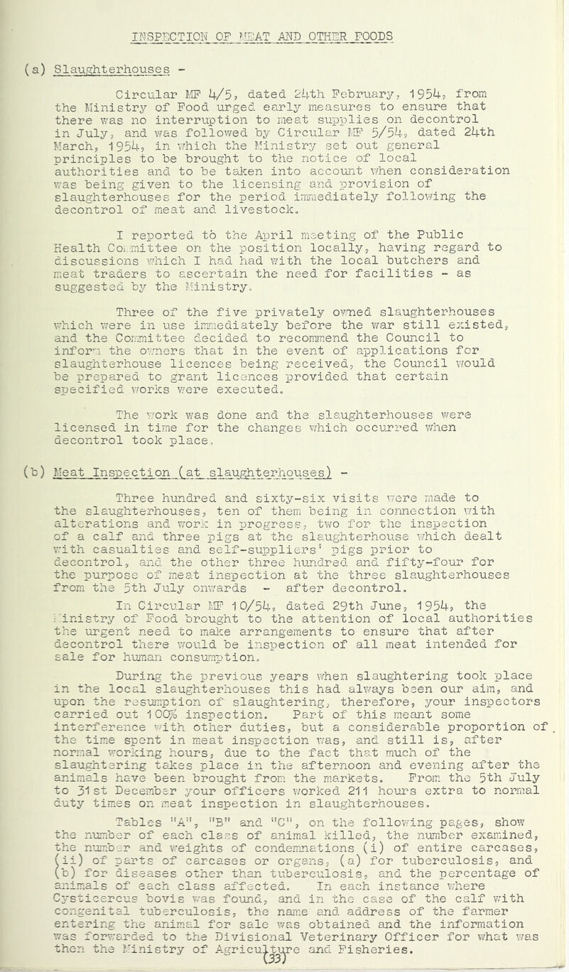 INSPECTION OP I'.IEAT AND OTINER FOODS Circular f.'IF 4/5? dated 24th February, 1954? from the Ministry of Pood urged early measures to ensure that there was no interruption to meat supplies on decontrol in July, and was followed by Circular MP 5/54? dated 24th March, 1954? in which the Ministry set out general principles to be brought to the notice of local authorities and to be taken into account ¥/hen consideration was being given to the licensing and provision of slaughterhouses for the period irroraediately following the decontrol of meat and livestock„ I reported to the April meeting of the Public Health Coi.mittee on the position locally, having regard to discussions which I had had with the local butchers and meat traders to ascertain the need for facilities - as suggested by the Ministryo Three of the five privately omed slaughterhouses which were in use immediately before the war still existed, and the Committee decided to recommend the Council to inform the owners that in the event of applications for slaughterhouse licences being received, the Council would be prepared to grant licences provided that certain specified works ¥/ere executedo The W’ork was done and the slaughterhouses were licensed in time for the changes which occurred when decontrol took place. (b) Meat Inspection (at slaughterhouses) ~ Three hundred and sixty-six visits were made to the slaughterhouses, ten of them being in connection v/ith alterations and T/vork in progress, two for the inspection of a calf and three pigs at the slaughterhouse which dealt with casualties and self-suppliers' pigs prior to decontrol, and the other three hundred and fifty-four for the purpose of meat inspection at the three slaughterhouses from the 5th July onwards - after decontrol. In Circular MP' 10/54? dated 29th June, 1954? the ihnistry of Pood brought to the attention of local authorities the urgent need to make arrangements to ensure that after decontrol there would be inspection of all meat intended for sale for human cons’cmption. During the previous years when slaughtering took place in the local slaughterhouses this had always been our aim, and upon the resumption of slaughtering, therefore, your inspectors carried out 1 OO^o inspection. Part of this meant some interference with other duties, but a considerable proportion of the time spent in meat inspection v/as, and still is, after normal working hours, due to the fact that much of the slaughtering takes place in the afternoon and evening after the animals have been brought from the markets. Prom, the 5th July to 31st December your officers worked 211 hours extra to normal duty tim.es on meat inspection in slaughterhouses. Tables ”A”, ’’B” and ‘'C”, on the follov/ing pages, show the number of each class of animal killed, the number exairdned, the number and v/eights of condemnations (i) of entire carcases, (ii) of parts of carcases or organs, (a) for tuberculosis, and (b) for diseases other than tuberculosis, and the percentage of ani.mals of each class affected. In each instance where Cysticercus bovis was found, and in the case of the calf v/ith congenital tuberculosis, the name and address of the farmer entering the animnl for sale v/as obtained and the information v/as forwarded to the Divisional Veterinary Officer for what was then the J'inistry of Agriculture and Fisheries.