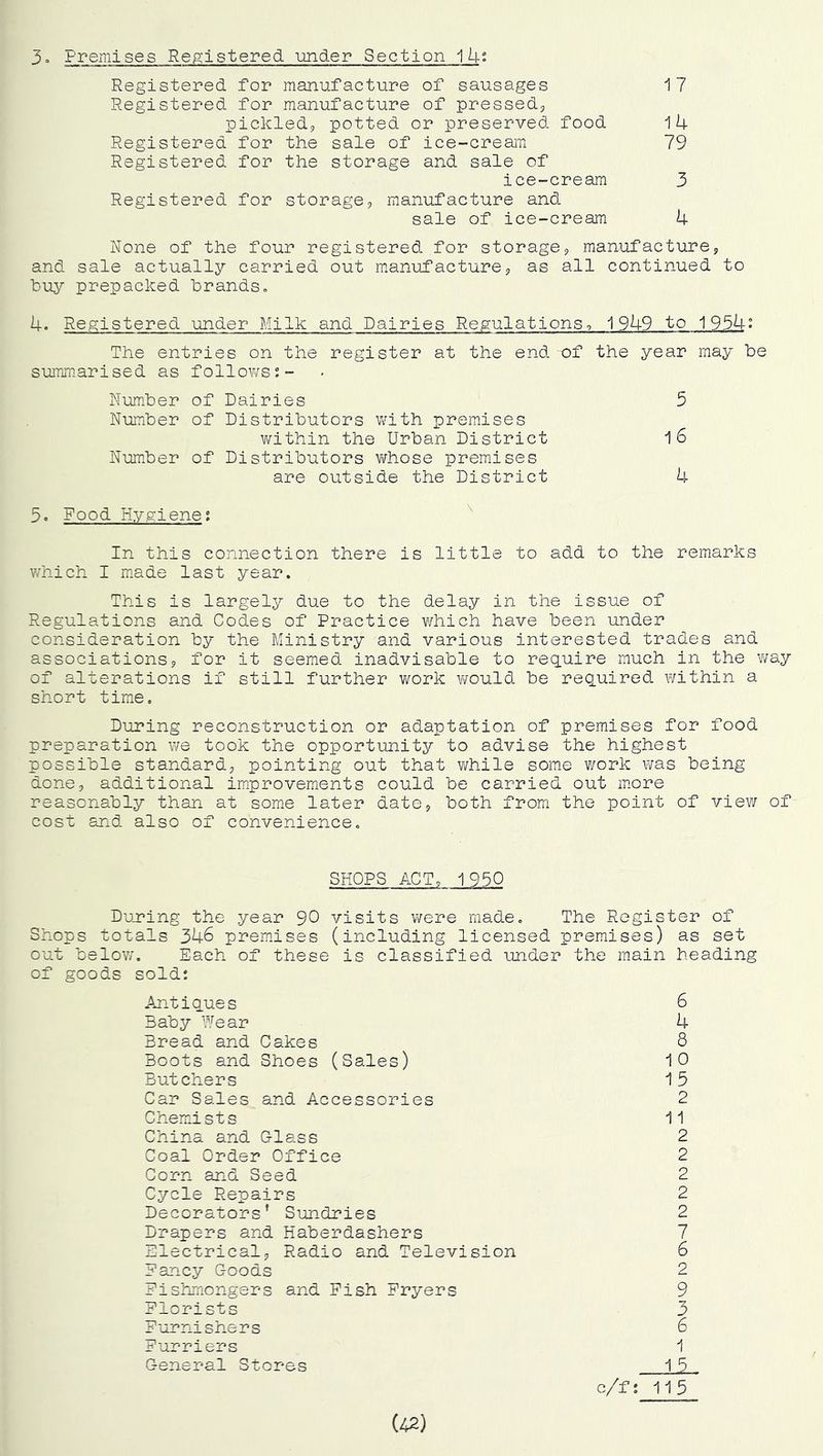 Premises Registered under Section ^h° Registered for manufacture of sausages 17 Registered for manufacture of pressed^ pickledj potted or preserved food 14 Registered for the sale of ice-cream 79 Registered for the storage and sale of ice-cream 3 Registered for storage, manufacture and sale of ice-cream 4 None of the four registered for storage, manufacture, and sale actually carried out manufacture, as all continued to buy prepacked brands» 4. Registered under Milk and Dairies Regulationso 1949 to 1954 The entries on the register at the end of the year may be summ.arised as follov/s;- Number of Dairies 5 Number of Distributors with premises within the Urban District l6 Number of Distributors Vifhose premises are outside the District 4 5. Food Hygiene; ^ In this connection there is little to add to the remarks v/hich I miade last year. This is largely due to the delay in the issue of Regulations and Codes of Practice which have been under consideration by the Ministry and various interested trades and associations, for it seemed inadvisable to req.uire much in the way of alterations if still further work v/ould be req.uired within a short time. During reconstruction or adaptation of premises for food preparation we took the opportunity to advise the highest possible standard, pointing out that v/hile some work vms being done, additional im.provements could be carried out m.ore reasonably than at some later date, both from the point of view of cost and also of convenience. SHOPS ACT, 1950 Duning the year 90 visits were made. The Register of Shops totals 346 premises (including licensed premises) as set out below. Each of these is classified under the main heading of goods sold: Antiaues 6 Baby Wear 4 Bread and Cakes 8 Boots and Shoes (Sales) 10 Butchers 15 Car Sales and Accessories 2 Chemists 11 China and Glass 2 Coal Order Office 2 Corn and Seed 2 Cycle Repairs 2 Decorators' Sundries 2 Drapers and Haberdashers 7 Electrical, Radio and Television 6 Fancy Goods 2 Fishmongers and Fish Fryers 9 Florists 3 Furnishers 6 Furriers 1 General Stores 15 c/f; 115 (42)
