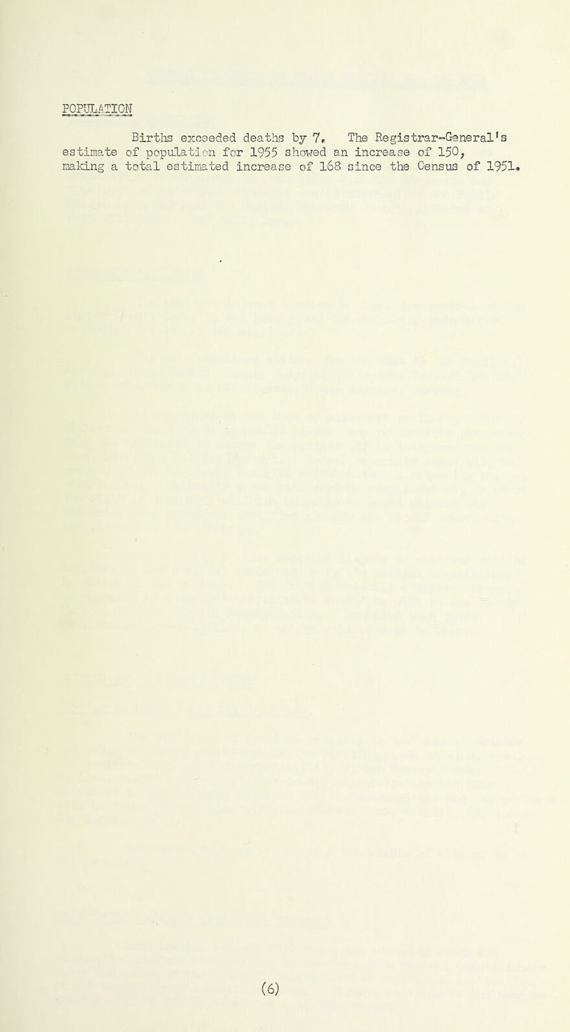 FOPULfl.TIOM Birtlis exceeded deaths by 7r The Registrar “-General’s estimate of population for 1955 shovred an increase of 150; mald.ng a total estimated increase of l6G since the Census of 1951* (6)