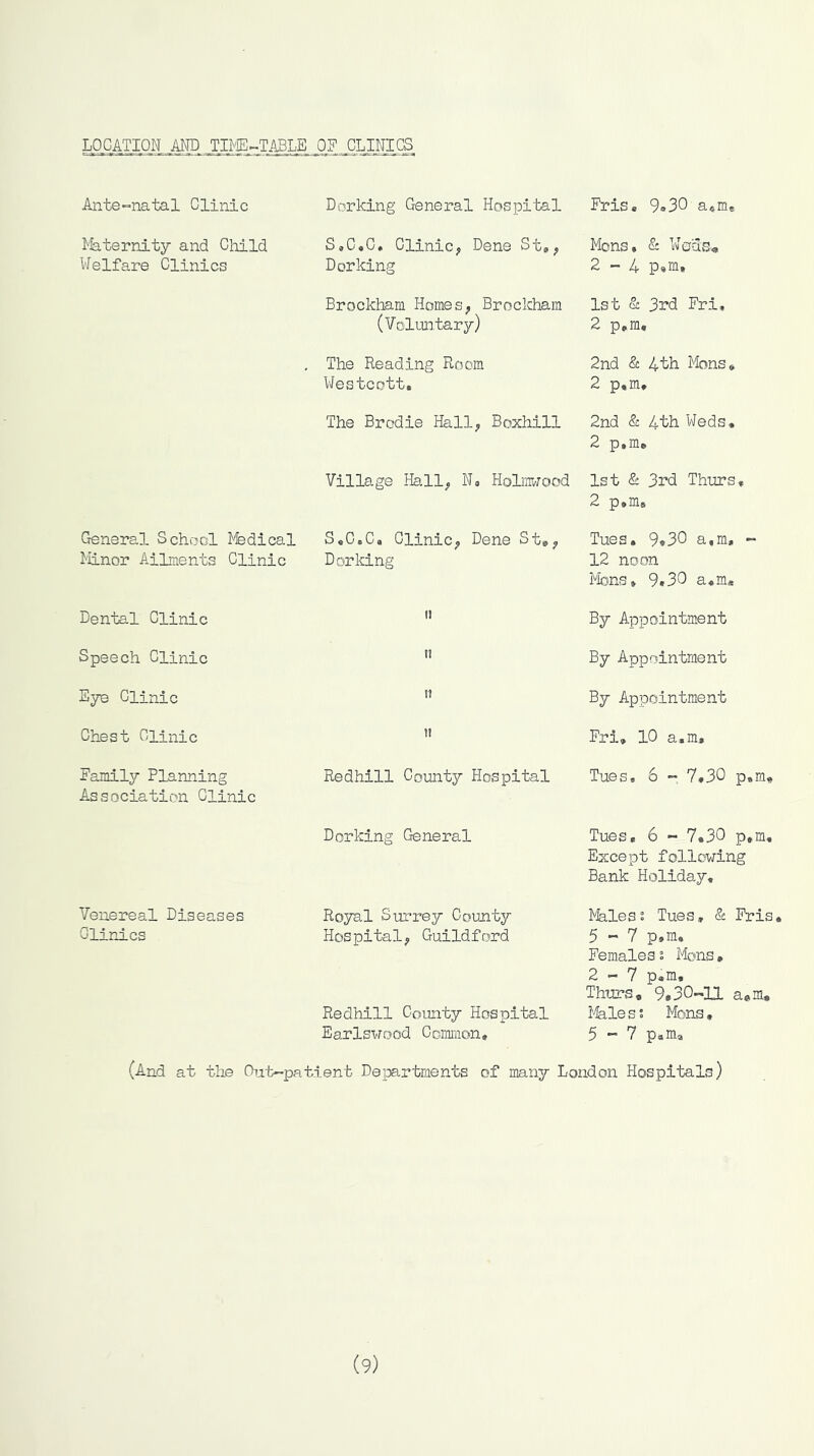 LOCATION MD TIME-TABLE , 0?,. CLINICS Ante»natal Clinic liaternity and Child Welfare Clinics General School IVfedical Minor AiLments Clinic Dental Clinic Speech Clinic Sye Clinic Chest Clinic Family Planning Association Clinic Venereal Diseases Clinics Dorking General Hospital S,C«C* Clinicy Dene St,^ Dorking Brockham HomeS; Brockham (Voluntary) The Reading Room Westcott. The Brodie Hall; Boxhill Village Hall; No Holnwood S,C.C, CliniC; Dene St*; Dorking II I! it 11 Redhill County Hospital Dorking General Royal Surrey County Hospital; Guildford Redhill County Hospital Earlswood Common, Fris, 9»30 a*m* Mons, & We3s<, 2-4 p,m, 1st & 3rd Fri, 2 p,m, 2nd & 4th Mons, 2 p,m, 2nd & 4th Weds, 2 p,m» 1st & 3rd Thurs, 2 p,mB Tues, 9»30 a,m, - 12 noon Mons, 9,30 a,m« By Appointment By Appointment By Appointment Fri, IC a,m, Tues, 6 - 7,30 p,m« Tues, 6 - 7.30 p,m. Except following Bank Holiday, Males2 Tues, & Fris 5-7 p,m. Females % Mons, 2—7 Pam, Thurs, 9*30-11 a*m. i-feles; Mons, 5-7 p.m, (And at the Chat—patient Departments of many London Hospitals) (9)