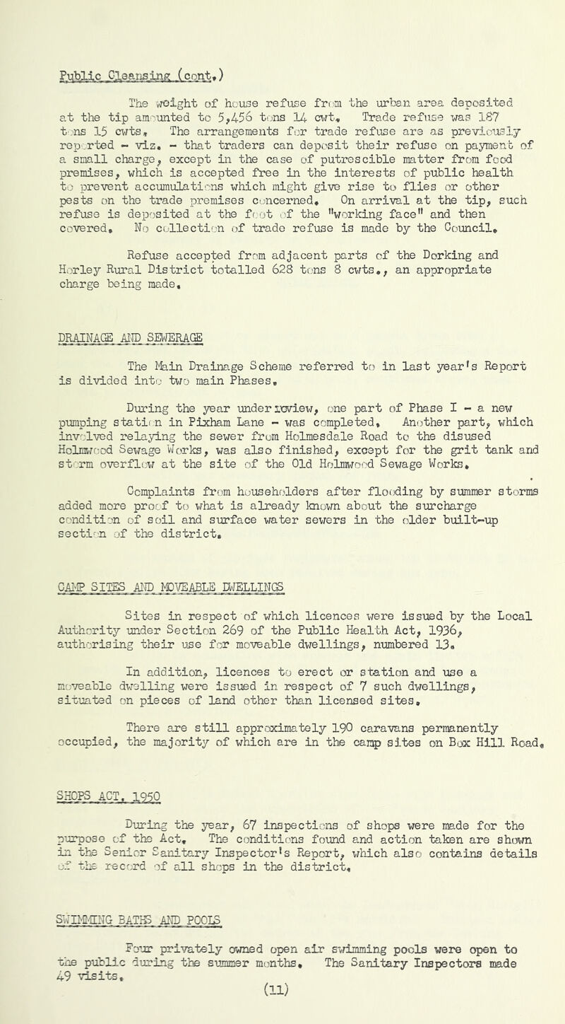The vroight of house refuse from the urba.n area depos5_ted at the tip am'''unted to 5;>456 tons 14 cwt^, Trade refuse was 1S7 t'.-'US 15 cvits. The arrangements for trade refuse are as previousIj reported - viz. - that traders can deposit their refuse on payment of a small chargeexcept in the case of putrescible matter from food premises, which is accepted free in the interests of public health to prevent accumulati'^ns which might give rise to flies or other pests on the trade premises concerned. On arrival at the tip, such refuse is deposited at the frjot of the ’’working face” and then covered. No collection of trade refuse is made by the Gomcil, Refuse accepted from adjacent parts of the Dorking and Horley Rural District totalled 62S tons 8 cwts,, an appropriate charge being made. DRAINACgl AlID SETOU(S The I%in Drainage Scheme referred to in last year’s Report is divided into two main Phases, During the year under iwiew, one part of Phase I -> a new pumping statii n in Pixham Lane - was completed. Another part, which involved relaying the sewer from Holmesdale Road to the disused Holms-n-od Sewage Works, was also finished, except for the grit tank and st'Vrm overflew at the site of the Old Holmwood Sewage Works, Complaints from householders after flooding by summer storms added more proof to what is already known about the surcharge condition of soil and surface water sewers in the older built-*up secti'-n of the district. GA1>IP SITES AND MDVE.ADLE .MELDINGS Sites in respect of which licences were issued by the Local Authority under Section 269 of the Public Health Act, 1936, authorising their use for moveable dwellings, numbered 13« In addition, licences to erect or station and use a moveable dwelling were issued in respect of 7 such dwellings, situated on pieces of land other than licensed sites. There are still appr.oximately 190 caravans permanently occupied, the majority of which are in the camp sites on Box Hill Road<, Dur-ing the year, 67 inspections of shops were made for the purpose of the Act, The conditions found and action taken are shc3wn in the Senior Sanitary Inspector’s Report, which also contains details of the record of all shops in the district. SWIM'UNG BATIg Aim POOIS Four privately owned open air swimming pools were open to the public during tie summer months. The Sanitary Inspectors made 49 visits, (11)