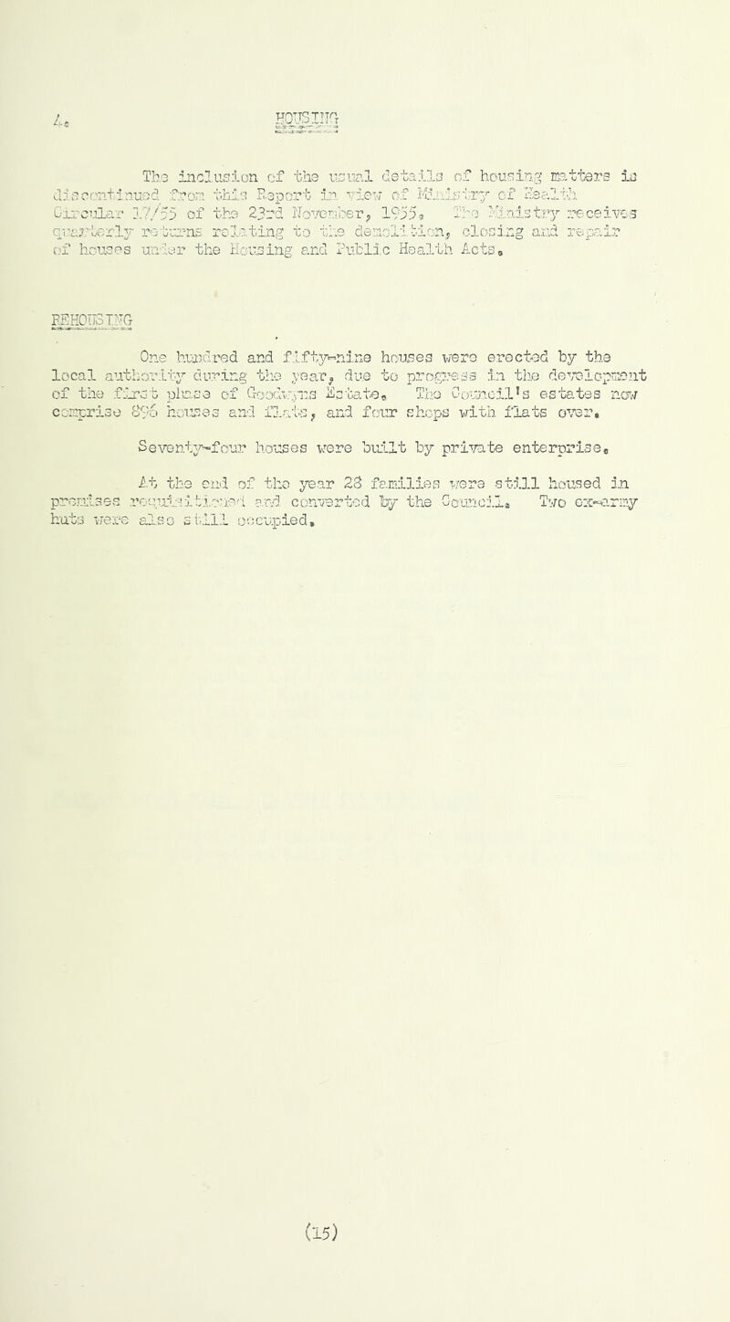 Th.G inclusion of the usunl details of housing matters is discontinued from this Report in vleu of M:.nisiT7 of Realili Circular 17/55 of the 23rd Noremi?erj ite Klnistry receives qua?,'-LerI.3r rotui/ns relating to the demoli.bionj dosing and repair vt houses unler the Housing and Public Heai.tli ActSo REi^uST^ One hua^dred and f:lft3rr-ni,n0 hrsuses were erected by the local authoulty during tlie year, due to progi'ess in the dev’Dlopriont of the first picne of CTOoccryns Hstatee The Council’s estates nOT comprise 8l>6 houres and fj.atS; and four shops with flats over. SeventjT'^'four houses were bu:Llt by pri’f/ate enterprise. i.t the end of the year 28 families were still housed i.n prerdses roeuteiti.oue'i e.r.d converted hy the Go'-jnci.la Two ox-*?-rmy hats were also still occupied.