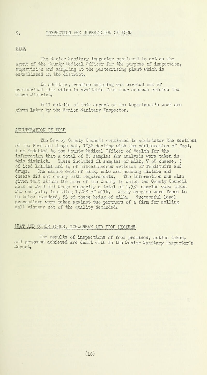 5. INSPECTION AND SUPER^/ISION OP POOD Tho Senicjr Sanitary Inspector contimied to act as the agent of the G'-,yunty I’fedical Officer for the purpose of inspection^ SLiper\rlsic.:n and sampling at the pasteurising plant which is established in the district. In addition^ routine sampling was carried out of pasteurised milk which is available from four soTirces outside the Urban District, Pull details of this aspect of the Department's work are given later by the Senior Sanitary Inspector, AJIW^RATION .OP PCOD The Surrey County Council continued to administer the sections of the Pood and Drugs Act^ 193S dealing with the adulteration of food, I an indebted to the County I^dical Officer of Health for the information that a total of S5 samples for analysis vjere taken in this district. These included 6l samples of milkj, 7 of cheese^ 3 of iced lollies and 14 of miscellaneous articles of foodstuffs and drugs. One sample each of milk^ cake and pudding mixture and cheese did not comply with requirements. The information was also given tb-at w^ithin the area of the County in which the County Council acts as Pood and Drugs authority a total of 1^331 samples were taken for analysis; including 1^268 of millc. Sixty samples were found to be beloir standard; 53 of these being of milk. Successful legal proceedings were taken against two partners of a firm for selling malt vinegar not of the quality demanded* .NEAT AND OTHER FOODS. ICE-CREAM AND POOD .HY.OIENE The resul.ts of inspections of food premises; action taken; and progress achieved are dealt with in the Senior Sanitary Inspector's Report, (16)